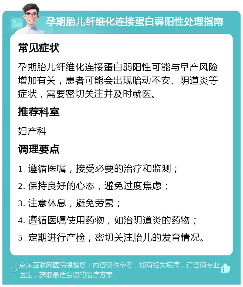 孕期胎儿纤维化连接蛋白弱阳性处理指南 常见症状 孕期胎儿纤维化连接蛋白弱阳性可能与早产风险增加有关，患者可能会出现胎动不安、阴道炎等症状，需要密切关注并及时就医。 推荐科室 妇产科 调理要点 1. 遵循医嘱，接受必要的治疗和监测； 2. 保持良好的心态，避免过度焦虑； 3. 注意休息，避免劳累； 4. 遵循医嘱使用药物，如治阴道炎的药物； 5. 定期进行产检，密切关注胎儿的发育情况。