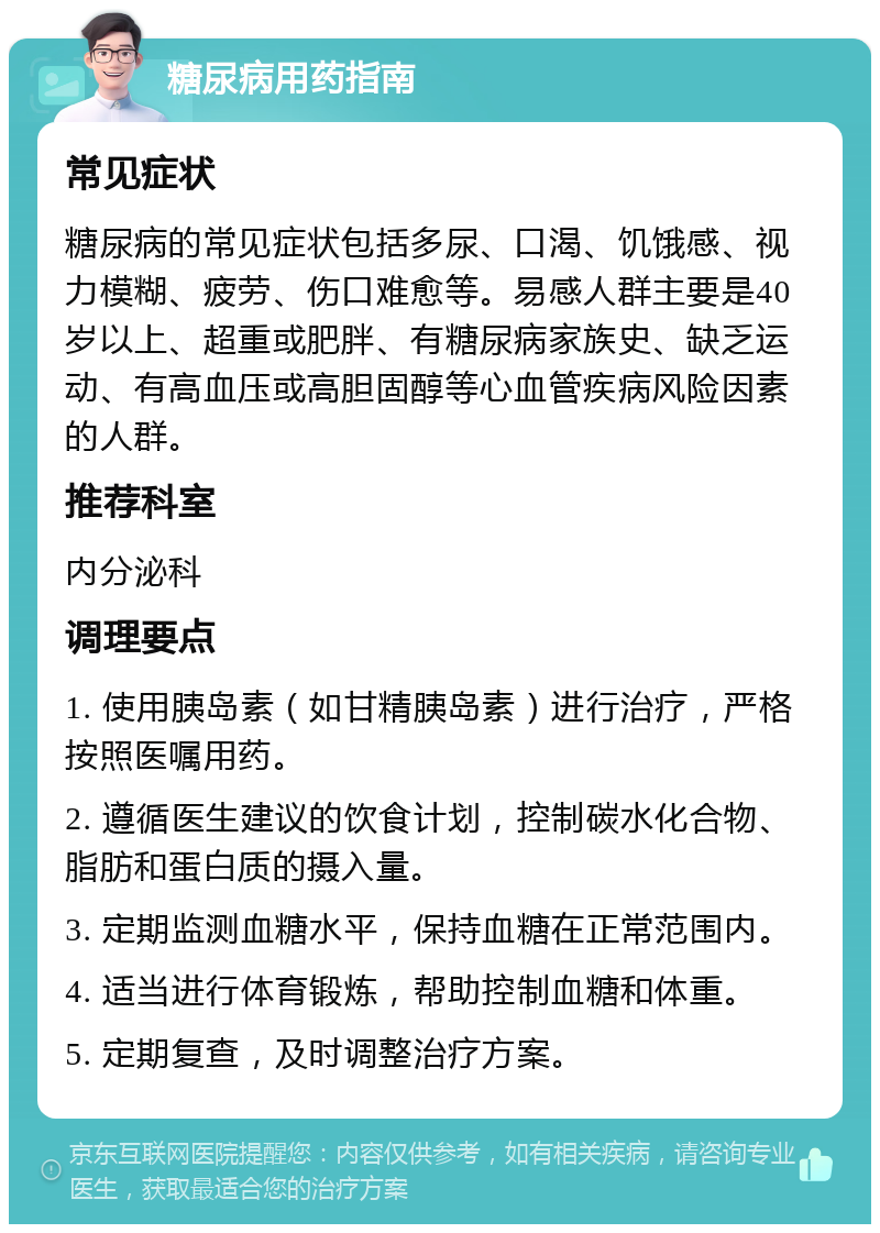 糖尿病用药指南 常见症状 糖尿病的常见症状包括多尿、口渴、饥饿感、视力模糊、疲劳、伤口难愈等。易感人群主要是40岁以上、超重或肥胖、有糖尿病家族史、缺乏运动、有高血压或高胆固醇等心血管疾病风险因素的人群。 推荐科室 内分泌科 调理要点 1. 使用胰岛素（如甘精胰岛素）进行治疗，严格按照医嘱用药。 2. 遵循医生建议的饮食计划，控制碳水化合物、脂肪和蛋白质的摄入量。 3. 定期监测血糖水平，保持血糖在正常范围内。 4. 适当进行体育锻炼，帮助控制血糖和体重。 5. 定期复查，及时调整治疗方案。