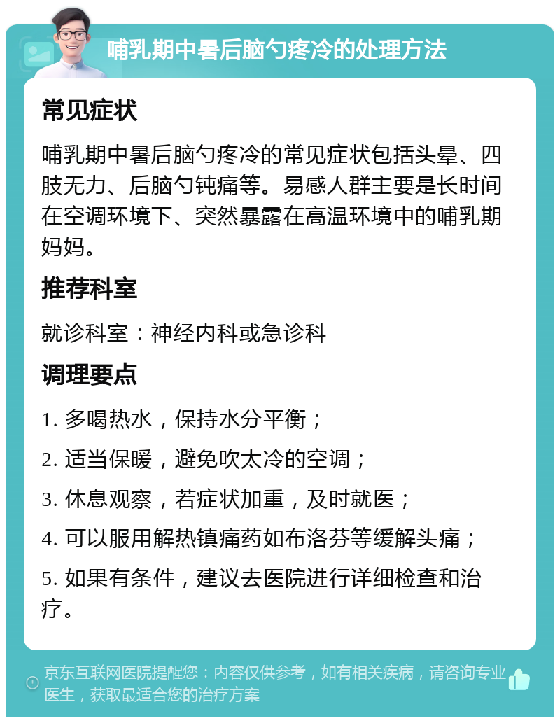 哺乳期中暑后脑勺疼冷的处理方法 常见症状 哺乳期中暑后脑勺疼冷的常见症状包括头晕、四肢无力、后脑勺钝痛等。易感人群主要是长时间在空调环境下、突然暴露在高温环境中的哺乳期妈妈。 推荐科室 就诊科室：神经内科或急诊科 调理要点 1. 多喝热水，保持水分平衡； 2. 适当保暖，避免吹太冷的空调； 3. 休息观察，若症状加重，及时就医； 4. 可以服用解热镇痛药如布洛芬等缓解头痛； 5. 如果有条件，建议去医院进行详细检查和治疗。