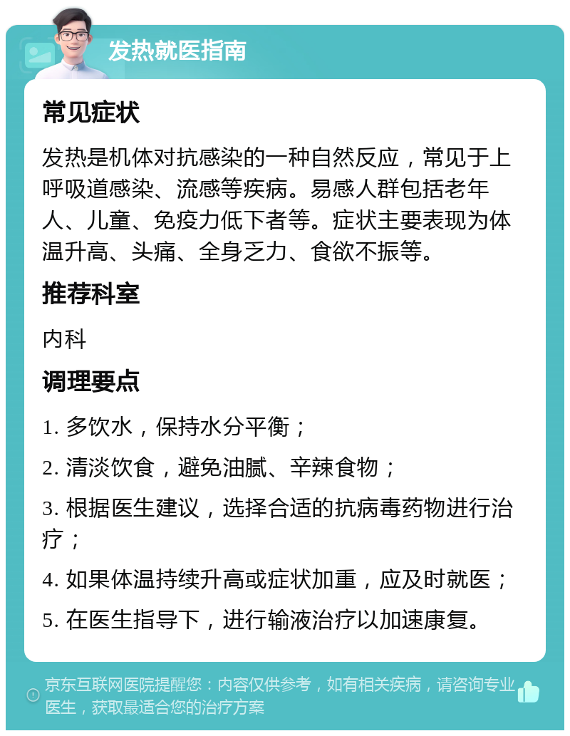 发热就医指南 常见症状 发热是机体对抗感染的一种自然反应，常见于上呼吸道感染、流感等疾病。易感人群包括老年人、儿童、免疫力低下者等。症状主要表现为体温升高、头痛、全身乏力、食欲不振等。 推荐科室 内科 调理要点 1. 多饮水，保持水分平衡； 2. 清淡饮食，避免油腻、辛辣食物； 3. 根据医生建议，选择合适的抗病毒药物进行治疗； 4. 如果体温持续升高或症状加重，应及时就医； 5. 在医生指导下，进行输液治疗以加速康复。