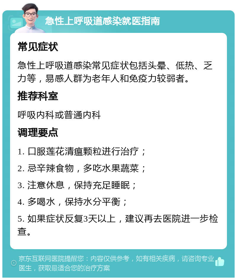 急性上呼吸道感染就医指南 常见症状 急性上呼吸道感染常见症状包括头晕、低热、乏力等，易感人群为老年人和免疫力较弱者。 推荐科室 呼吸内科或普通内科 调理要点 1. 口服莲花清瘟颗粒进行治疗； 2. 忌辛辣食物，多吃水果蔬菜； 3. 注意休息，保持充足睡眠； 4. 多喝水，保持水分平衡； 5. 如果症状反复3天以上，建议再去医院进一步检查。