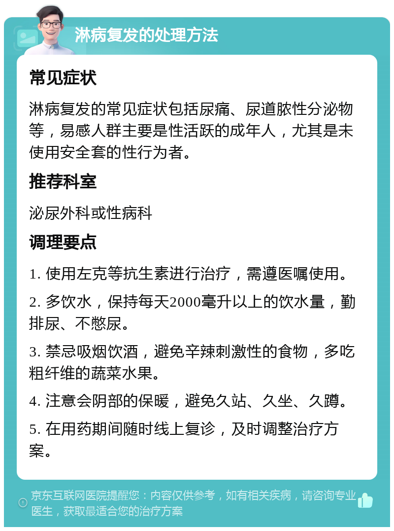 淋病复发的处理方法 常见症状 淋病复发的常见症状包括尿痛、尿道脓性分泌物等，易感人群主要是性活跃的成年人，尤其是未使用安全套的性行为者。 推荐科室 泌尿外科或性病科 调理要点 1. 使用左克等抗生素进行治疗，需遵医嘱使用。 2. 多饮水，保持每天2000毫升以上的饮水量，勤排尿、不憋尿。 3. 禁忌吸烟饮酒，避免辛辣刺激性的食物，多吃粗纤维的蔬菜水果。 4. 注意会阴部的保暖，避免久站、久坐、久蹲。 5. 在用药期间随时线上复诊，及时调整治疗方案。