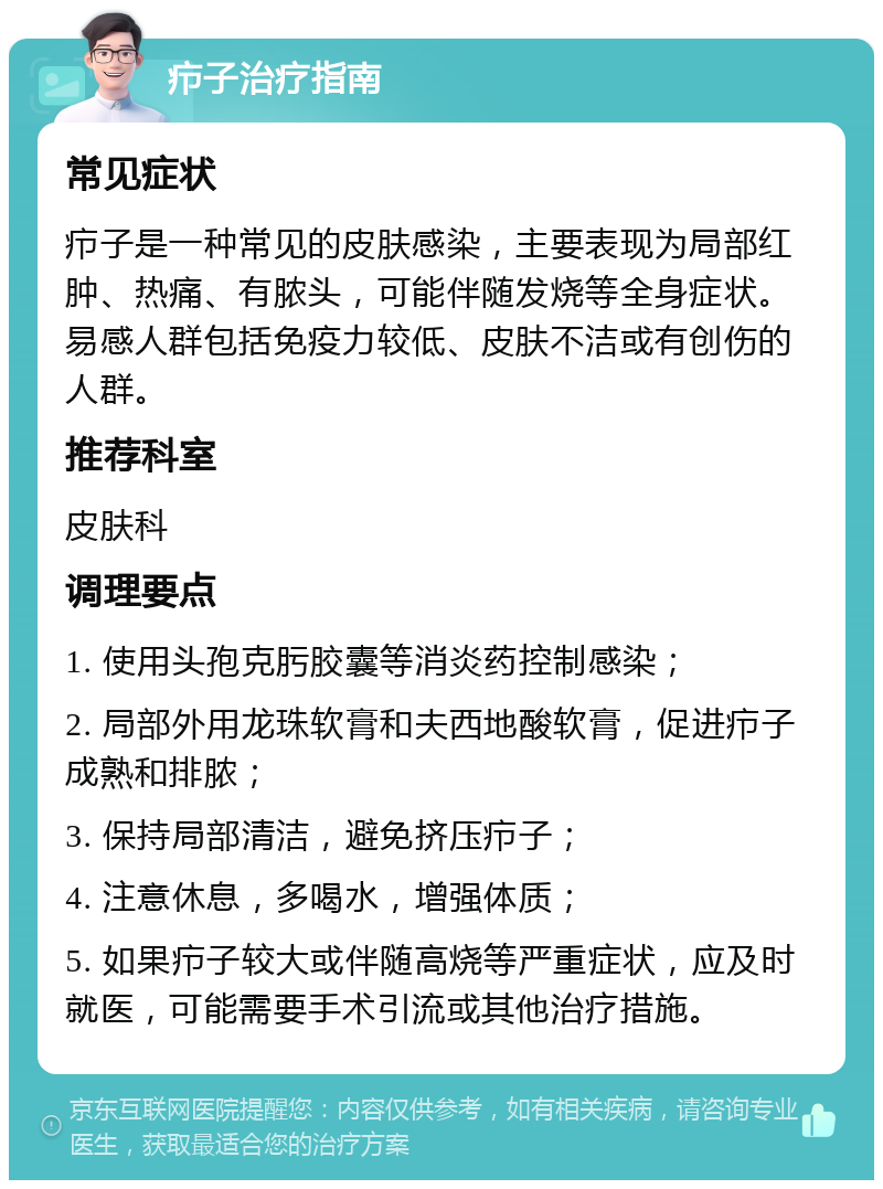 疖子治疗指南 常见症状 疖子是一种常见的皮肤感染，主要表现为局部红肿、热痛、有脓头，可能伴随发烧等全身症状。易感人群包括免疫力较低、皮肤不洁或有创伤的人群。 推荐科室 皮肤科 调理要点 1. 使用头孢克肟胶囊等消炎药控制感染； 2. 局部外用龙珠软膏和夫西地酸软膏，促进疖子成熟和排脓； 3. 保持局部清洁，避免挤压疖子； 4. 注意休息，多喝水，增强体质； 5. 如果疖子较大或伴随高烧等严重症状，应及时就医，可能需要手术引流或其他治疗措施。