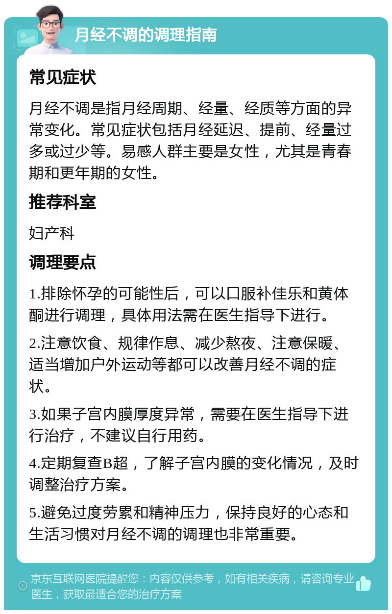 月经不调的调理指南 常见症状 月经不调是指月经周期、经量、经质等方面的异常变化。常见症状包括月经延迟、提前、经量过多或过少等。易感人群主要是女性，尤其是青春期和更年期的女性。 推荐科室 妇产科 调理要点 1.排除怀孕的可能性后，可以口服补佳乐和黄体酮进行调理，具体用法需在医生指导下进行。 2.注意饮食、规律作息、减少熬夜、注意保暖、适当增加户外运动等都可以改善月经不调的症状。 3.如果子宫内膜厚度异常，需要在医生指导下进行治疗，不建议自行用药。 4.定期复查B超，了解子宫内膜的变化情况，及时调整治疗方案。 5.避免过度劳累和精神压力，保持良好的心态和生活习惯对月经不调的调理也非常重要。