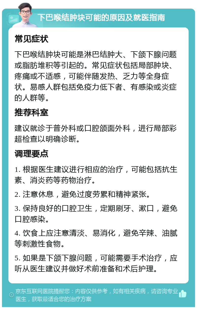 下巴喉结肿块可能的原因及就医指南 常见症状 下巴喉结肿块可能是淋巴结肿大、下颌下腺问题或脂肪堆积等引起的。常见症状包括局部肿块、疼痛或不适感，可能伴随发热、乏力等全身症状。易感人群包括免疫力低下者、有感染或炎症的人群等。 推荐科室 建议就诊于普外科或口腔颌面外科，进行局部彩超检查以明确诊断。 调理要点 1. 根据医生建议进行相应的治疗，可能包括抗生素、消炎药等药物治疗。 2. 注意休息，避免过度劳累和精神紧张。 3. 保持良好的口腔卫生，定期刷牙、漱口，避免口腔感染。 4. 饮食上应注意清淡、易消化，避免辛辣、油腻等刺激性食物。 5. 如果是下颌下腺问题，可能需要手术治疗，应听从医生建议并做好术前准备和术后护理。