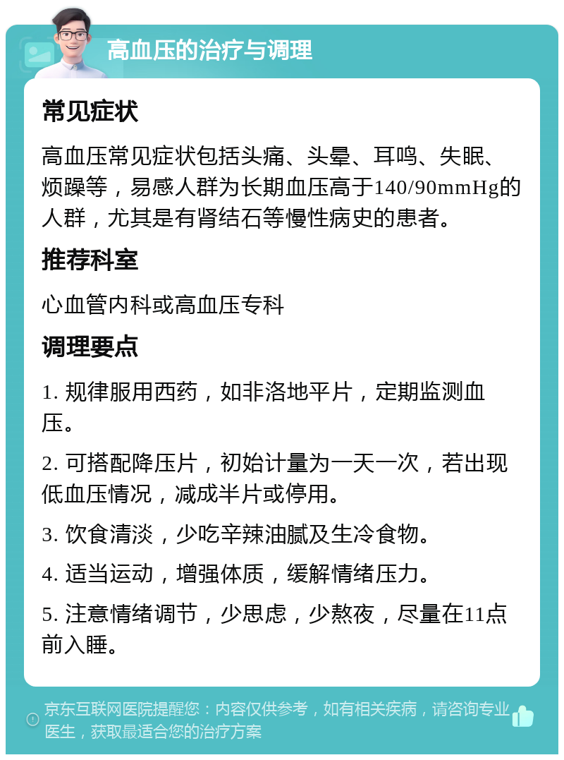 高血压的治疗与调理 常见症状 高血压常见症状包括头痛、头晕、耳鸣、失眠、烦躁等，易感人群为长期血压高于140/90mmHg的人群，尤其是有肾结石等慢性病史的患者。 推荐科室 心血管内科或高血压专科 调理要点 1. 规律服用西药，如非洛地平片，定期监测血压。 2. 可搭配降压片，初始计量为一天一次，若出现低血压情况，减成半片或停用。 3. 饮食清淡，少吃辛辣油腻及生冷食物。 4. 适当运动，增强体质，缓解情绪压力。 5. 注意情绪调节，少思虑，少熬夜，尽量在11点前入睡。