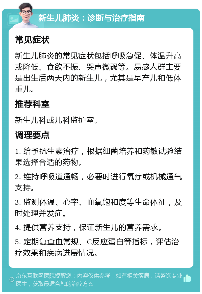 新生儿肺炎：诊断与治疗指南 常见症状 新生儿肺炎的常见症状包括呼吸急促、体温升高或降低、食欲不振、哭声微弱等。易感人群主要是出生后两天内的新生儿，尤其是早产儿和低体重儿。 推荐科室 新生儿科或儿科监护室。 调理要点 1. 给予抗生素治疗，根据细菌培养和药敏试验结果选择合适的药物。 2. 维持呼吸道通畅，必要时进行氧疗或机械通气支持。 3. 监测体温、心率、血氧饱和度等生命体征，及时处理并发症。 4. 提供营养支持，保证新生儿的营养需求。 5. 定期复查血常规、C反应蛋白等指标，评估治疗效果和疾病进展情况。