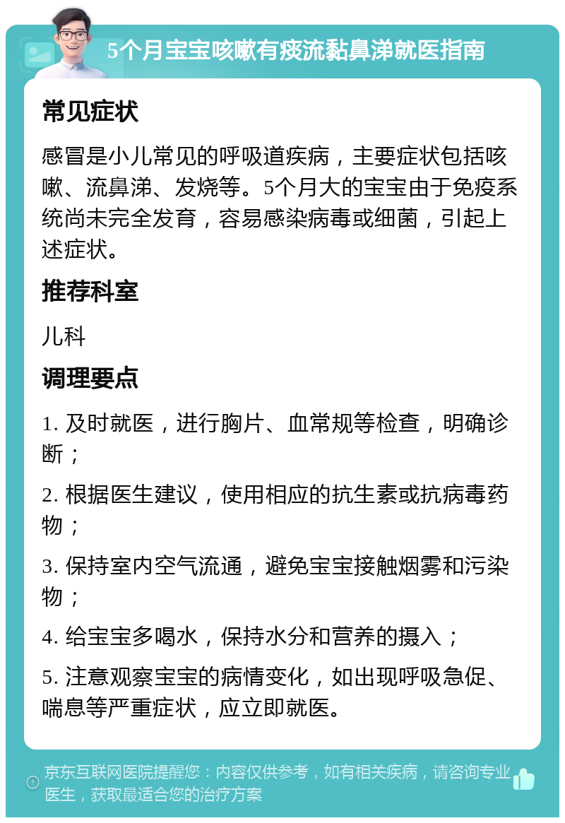 5个月宝宝咳嗽有痰流黏鼻涕就医指南 常见症状 感冒是小儿常见的呼吸道疾病，主要症状包括咳嗽、流鼻涕、发烧等。5个月大的宝宝由于免疫系统尚未完全发育，容易感染病毒或细菌，引起上述症状。 推荐科室 儿科 调理要点 1. 及时就医，进行胸片、血常规等检查，明确诊断； 2. 根据医生建议，使用相应的抗生素或抗病毒药物； 3. 保持室内空气流通，避免宝宝接触烟雾和污染物； 4. 给宝宝多喝水，保持水分和营养的摄入； 5. 注意观察宝宝的病情变化，如出现呼吸急促、喘息等严重症状，应立即就医。