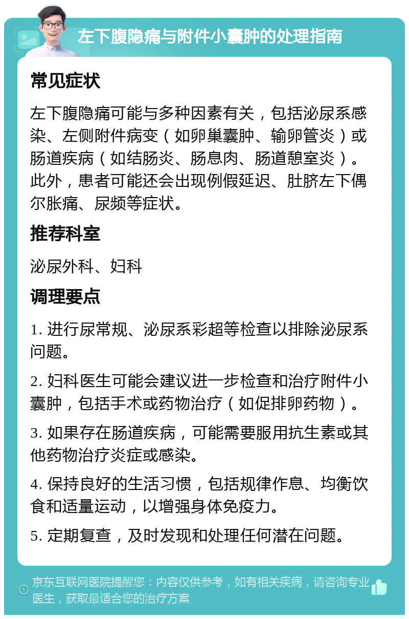 左下腹隐痛与附件小囊肿的处理指南 常见症状 左下腹隐痛可能与多种因素有关，包括泌尿系感染、左侧附件病变（如卵巢囊肿、输卵管炎）或肠道疾病（如结肠炎、肠息肉、肠道憩室炎）。此外，患者可能还会出现例假延迟、肚脐左下偶尔胀痛、尿频等症状。 推荐科室 泌尿外科、妇科 调理要点 1. 进行尿常规、泌尿系彩超等检查以排除泌尿系问题。 2. 妇科医生可能会建议进一步检查和治疗附件小囊肿，包括手术或药物治疗（如促排卵药物）。 3. 如果存在肠道疾病，可能需要服用抗生素或其他药物治疗炎症或感染。 4. 保持良好的生活习惯，包括规律作息、均衡饮食和适量运动，以增强身体免疫力。 5. 定期复查，及时发现和处理任何潜在问题。