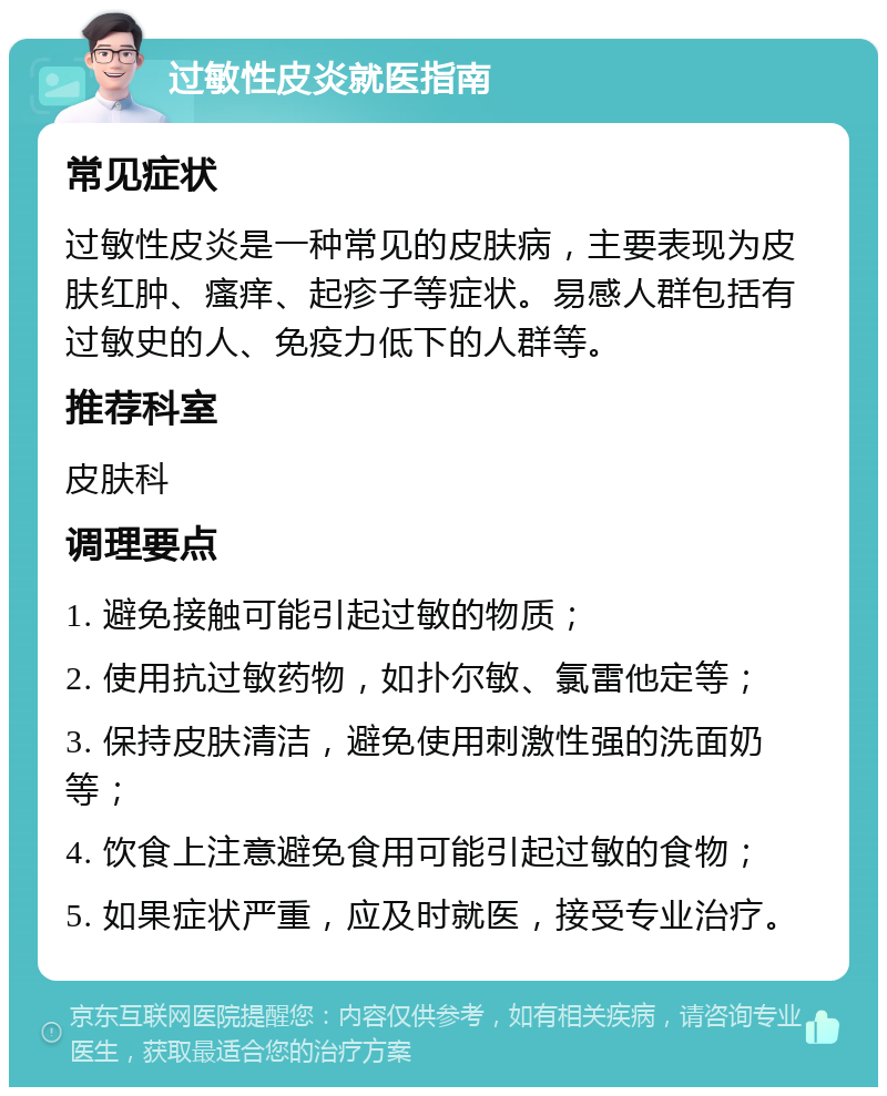 过敏性皮炎就医指南 常见症状 过敏性皮炎是一种常见的皮肤病，主要表现为皮肤红肿、瘙痒、起疹子等症状。易感人群包括有过敏史的人、免疫力低下的人群等。 推荐科室 皮肤科 调理要点 1. 避免接触可能引起过敏的物质； 2. 使用抗过敏药物，如扑尔敏、氯雷他定等； 3. 保持皮肤清洁，避免使用刺激性强的洗面奶等； 4. 饮食上注意避免食用可能引起过敏的食物； 5. 如果症状严重，应及时就医，接受专业治疗。