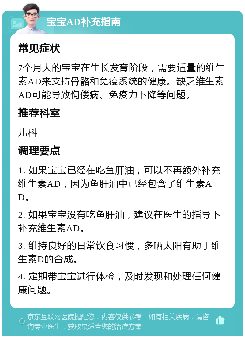 宝宝AD补充指南 常见症状 7个月大的宝宝在生长发育阶段，需要适量的维生素AD来支持骨骼和免疫系统的健康。缺乏维生素AD可能导致佝偻病、免疫力下降等问题。 推荐科室 儿科 调理要点 1. 如果宝宝已经在吃鱼肝油，可以不再额外补充维生素AD，因为鱼肝油中已经包含了维生素AD。 2. 如果宝宝没有吃鱼肝油，建议在医生的指导下补充维生素AD。 3. 维持良好的日常饮食习惯，多晒太阳有助于维生素D的合成。 4. 定期带宝宝进行体检，及时发现和处理任何健康问题。