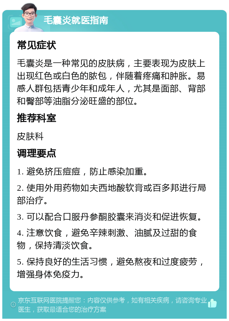 毛囊炎就医指南 常见症状 毛囊炎是一种常见的皮肤病，主要表现为皮肤上出现红色或白色的脓包，伴随着疼痛和肿胀。易感人群包括青少年和成年人，尤其是面部、背部和臀部等油脂分泌旺盛的部位。 推荐科室 皮肤科 调理要点 1. 避免挤压痘痘，防止感染加重。 2. 使用外用药物如夫西地酸软膏或百多邦进行局部治疗。 3. 可以配合口服丹参酮胶囊来消炎和促进恢复。 4. 注意饮食，避免辛辣刺激、油腻及过甜的食物，保持清淡饮食。 5. 保持良好的生活习惯，避免熬夜和过度疲劳，增强身体免疫力。