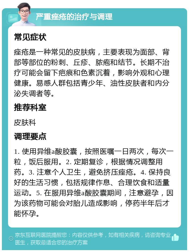 严重痤疮的治疗与调理 常见症状 痤疮是一种常见的皮肤病，主要表现为面部、背部等部位的粉刺、丘疹、脓疱和结节。长期不治疗可能会留下疤痕和色素沉着，影响外观和心理健康。易感人群包括青少年、油性皮肤者和内分泌失调者等。 推荐科室 皮肤科 调理要点 1. 使用异维a酸胶囊，按照医嘱一日两次，每次一粒，饭后服用。2. 定期复诊，根据情况调整用药。3. 注意个人卫生，避免挤压痤疮。4. 保持良好的生活习惯，包括规律作息、合理饮食和适量运动。5. 在服用异维a酸胶囊期间，注意避孕，因为该药物可能会对胎儿造成影响，停药半年后才能怀孕。