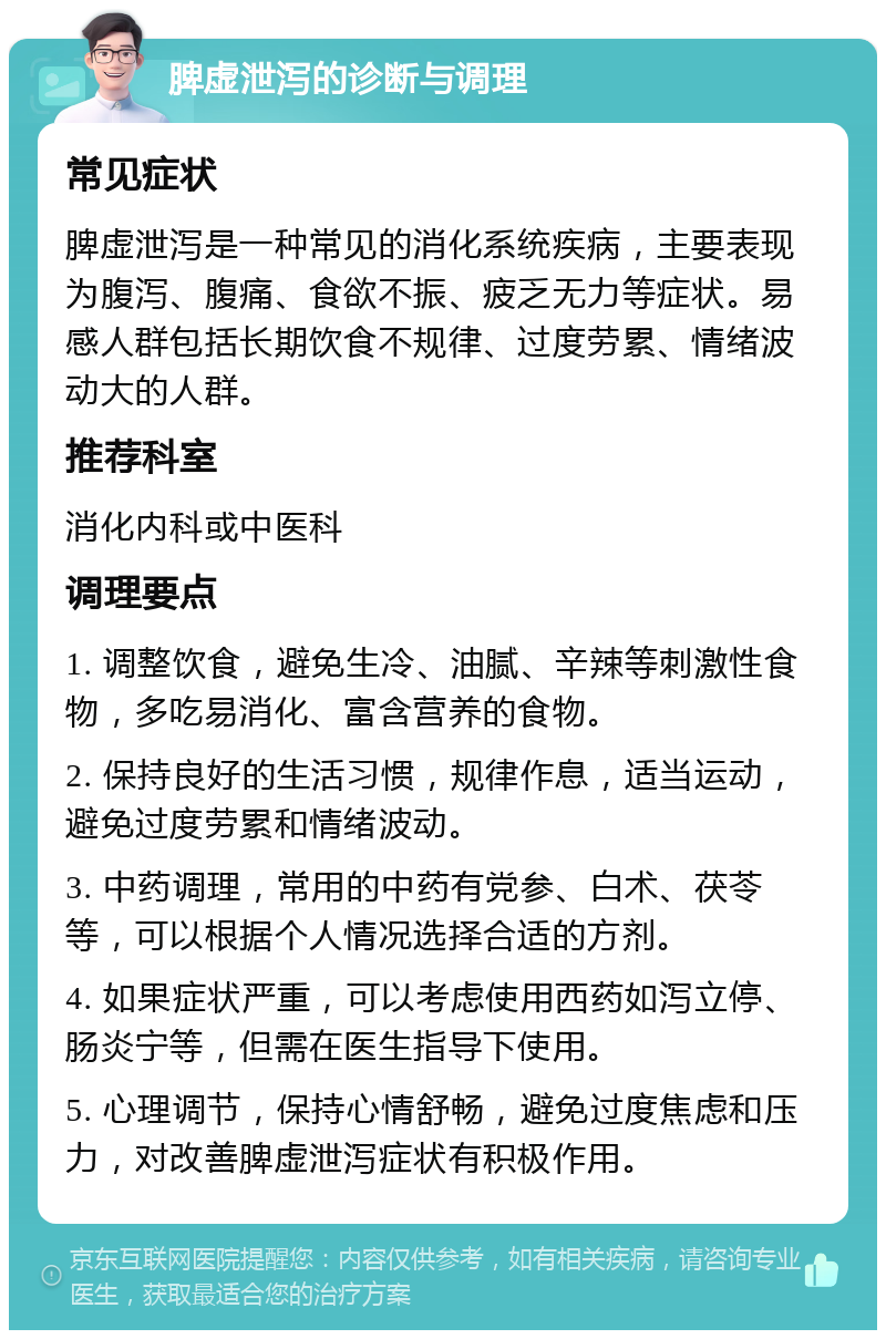 脾虚泄泻的诊断与调理 常见症状 脾虚泄泻是一种常见的消化系统疾病，主要表现为腹泻、腹痛、食欲不振、疲乏无力等症状。易感人群包括长期饮食不规律、过度劳累、情绪波动大的人群。 推荐科室 消化内科或中医科 调理要点 1. 调整饮食，避免生冷、油腻、辛辣等刺激性食物，多吃易消化、富含营养的食物。 2. 保持良好的生活习惯，规律作息，适当运动，避免过度劳累和情绪波动。 3. 中药调理，常用的中药有党参、白术、茯苓等，可以根据个人情况选择合适的方剂。 4. 如果症状严重，可以考虑使用西药如泻立停、肠炎宁等，但需在医生指导下使用。 5. 心理调节，保持心情舒畅，避免过度焦虑和压力，对改善脾虚泄泻症状有积极作用。