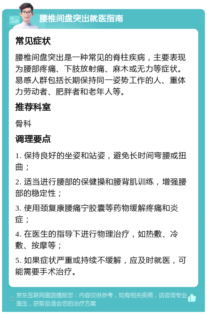 腰椎间盘突出就医指南 常见症状 腰椎间盘突出是一种常见的脊柱疾病，主要表现为腰部疼痛、下肢放射痛、麻木或无力等症状。易感人群包括长期保持同一姿势工作的人、重体力劳动者、肥胖者和老年人等。 推荐科室 骨科 调理要点 1. 保持良好的坐姿和站姿，避免长时间弯腰或扭曲； 2. 适当进行腰部的保健操和腰背肌训练，增强腰部的稳定性； 3. 使用颈复康腰痛宁胶囊等药物缓解疼痛和炎症； 4. 在医生的指导下进行物理治疗，如热敷、冷敷、按摩等； 5. 如果症状严重或持续不缓解，应及时就医，可能需要手术治疗。