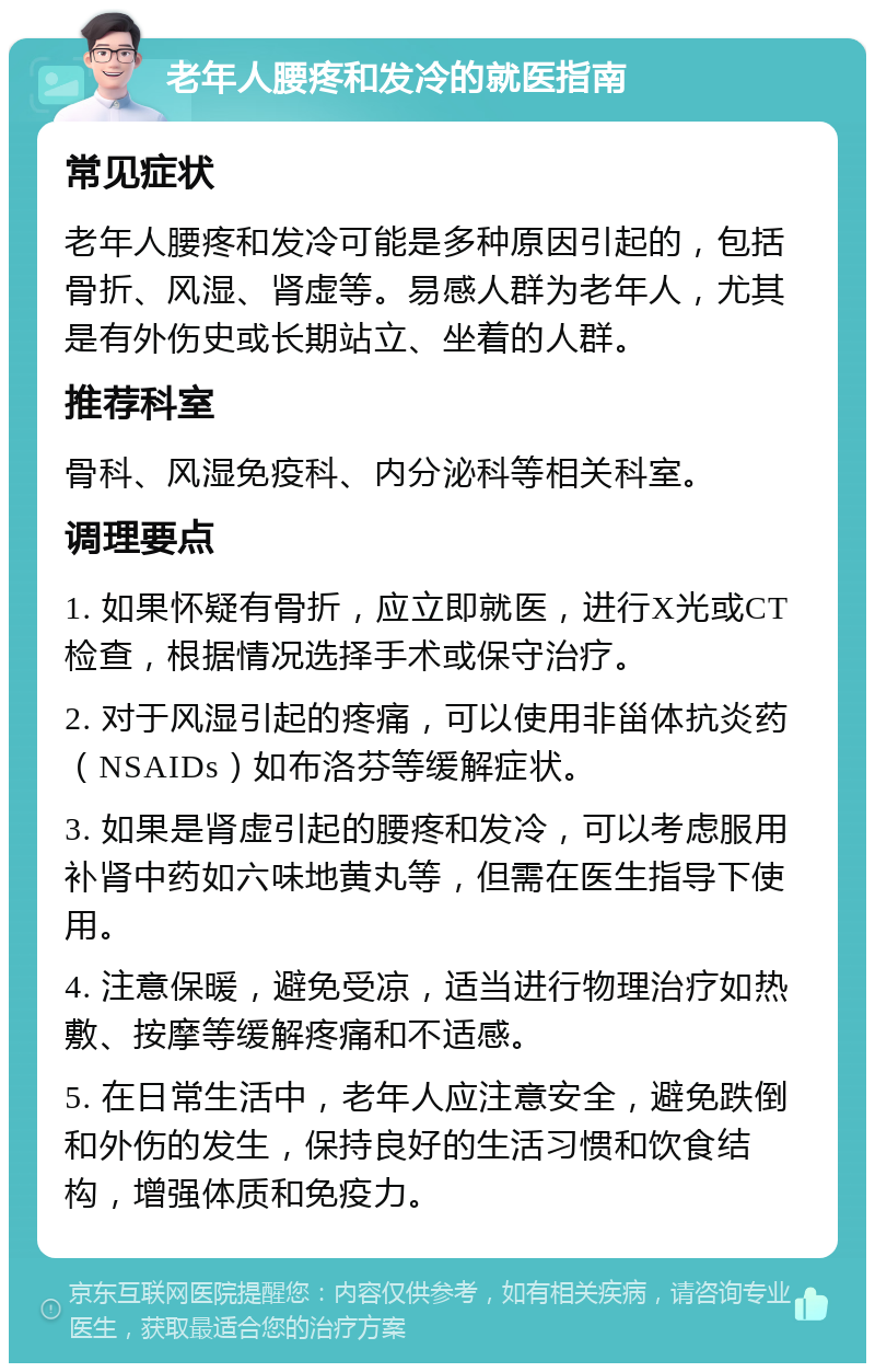 老年人腰疼和发冷的就医指南 常见症状 老年人腰疼和发冷可能是多种原因引起的，包括骨折、风湿、肾虚等。易感人群为老年人，尤其是有外伤史或长期站立、坐着的人群。 推荐科室 骨科、风湿免疫科、内分泌科等相关科室。 调理要点 1. 如果怀疑有骨折，应立即就医，进行X光或CT检查，根据情况选择手术或保守治疗。 2. 对于风湿引起的疼痛，可以使用非甾体抗炎药（NSAIDs）如布洛芬等缓解症状。 3. 如果是肾虚引起的腰疼和发冷，可以考虑服用补肾中药如六味地黄丸等，但需在医生指导下使用。 4. 注意保暖，避免受凉，适当进行物理治疗如热敷、按摩等缓解疼痛和不适感。 5. 在日常生活中，老年人应注意安全，避免跌倒和外伤的发生，保持良好的生活习惯和饮食结构，增强体质和免疫力。