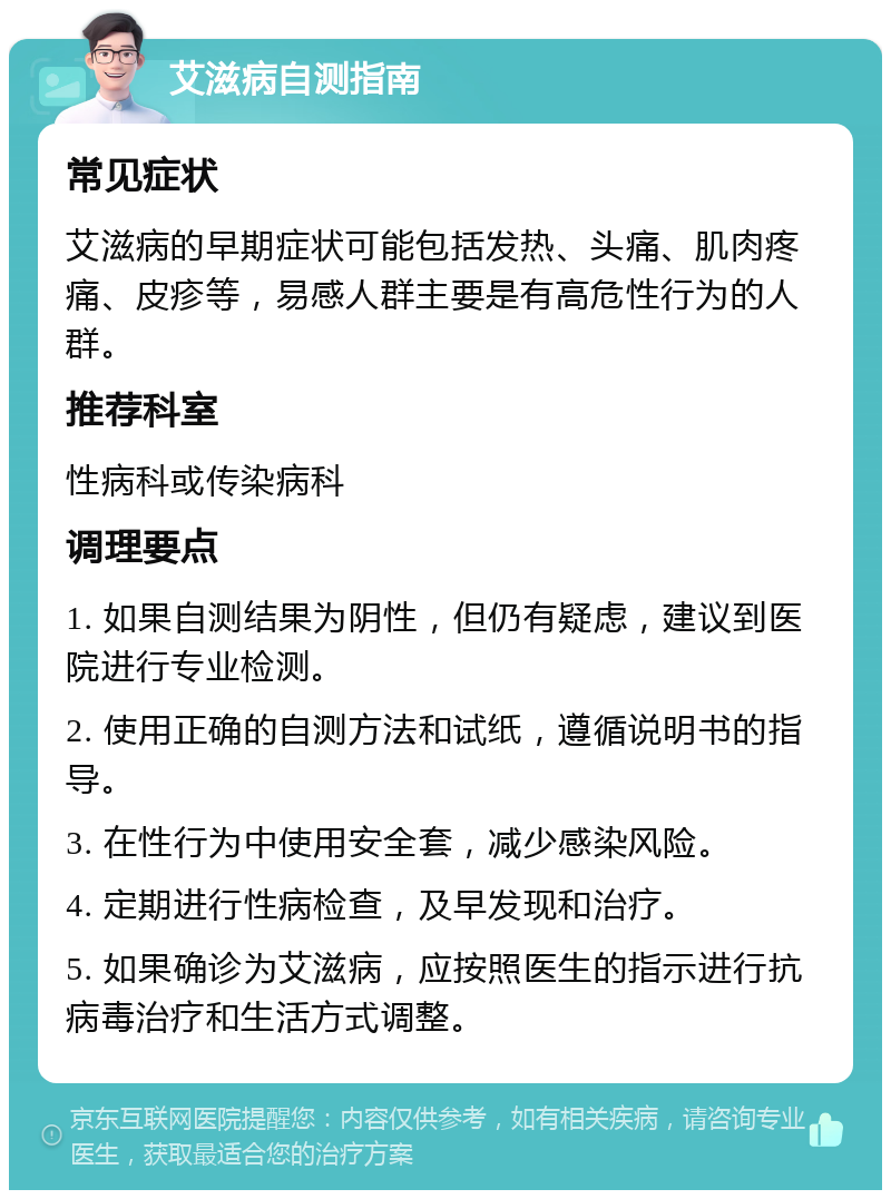 艾滋病自测指南 常见症状 艾滋病的早期症状可能包括发热、头痛、肌肉疼痛、皮疹等，易感人群主要是有高危性行为的人群。 推荐科室 性病科或传染病科 调理要点 1. 如果自测结果为阴性，但仍有疑虑，建议到医院进行专业检测。 2. 使用正确的自测方法和试纸，遵循说明书的指导。 3. 在性行为中使用安全套，减少感染风险。 4. 定期进行性病检查，及早发现和治疗。 5. 如果确诊为艾滋病，应按照医生的指示进行抗病毒治疗和生活方式调整。