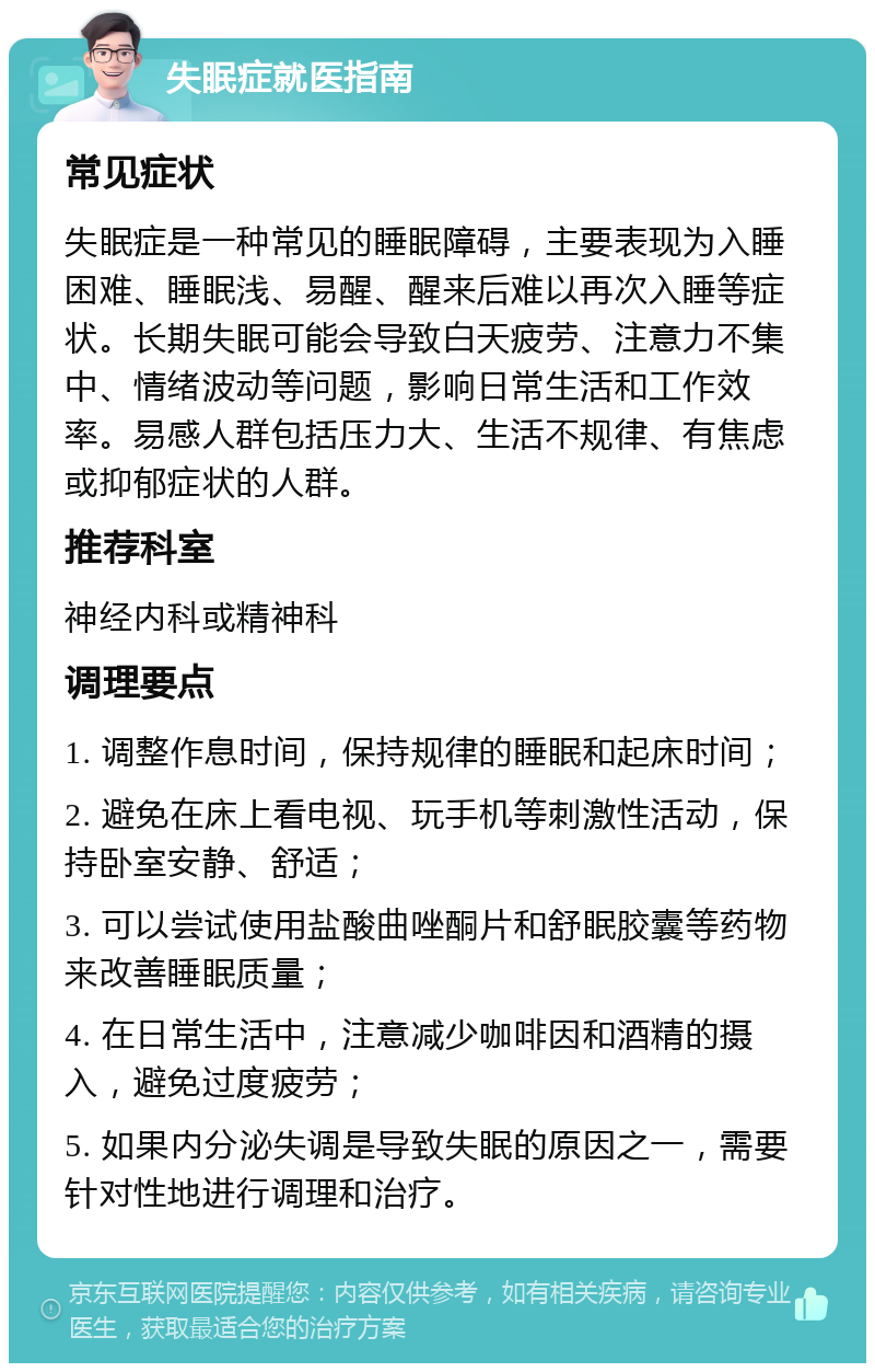 失眠症就医指南 常见症状 失眠症是一种常见的睡眠障碍，主要表现为入睡困难、睡眠浅、易醒、醒来后难以再次入睡等症状。长期失眠可能会导致白天疲劳、注意力不集中、情绪波动等问题，影响日常生活和工作效率。易感人群包括压力大、生活不规律、有焦虑或抑郁症状的人群。 推荐科室 神经内科或精神科 调理要点 1. 调整作息时间，保持规律的睡眠和起床时间； 2. 避免在床上看电视、玩手机等刺激性活动，保持卧室安静、舒适； 3. 可以尝试使用盐酸曲唑酮片和舒眠胶囊等药物来改善睡眠质量； 4. 在日常生活中，注意减少咖啡因和酒精的摄入，避免过度疲劳； 5. 如果内分泌失调是导致失眠的原因之一，需要针对性地进行调理和治疗。