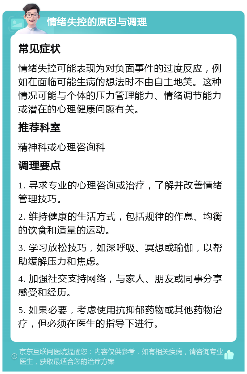 情绪失控的原因与调理 常见症状 情绪失控可能表现为对负面事件的过度反应，例如在面临可能生病的想法时不由自主地笑。这种情况可能与个体的压力管理能力、情绪调节能力或潜在的心理健康问题有关。 推荐科室 精神科或心理咨询科 调理要点 1. 寻求专业的心理咨询或治疗，了解并改善情绪管理技巧。 2. 维持健康的生活方式，包括规律的作息、均衡的饮食和适量的运动。 3. 学习放松技巧，如深呼吸、冥想或瑜伽，以帮助缓解压力和焦虑。 4. 加强社交支持网络，与家人、朋友或同事分享感受和经历。 5. 如果必要，考虑使用抗抑郁药物或其他药物治疗，但必须在医生的指导下进行。