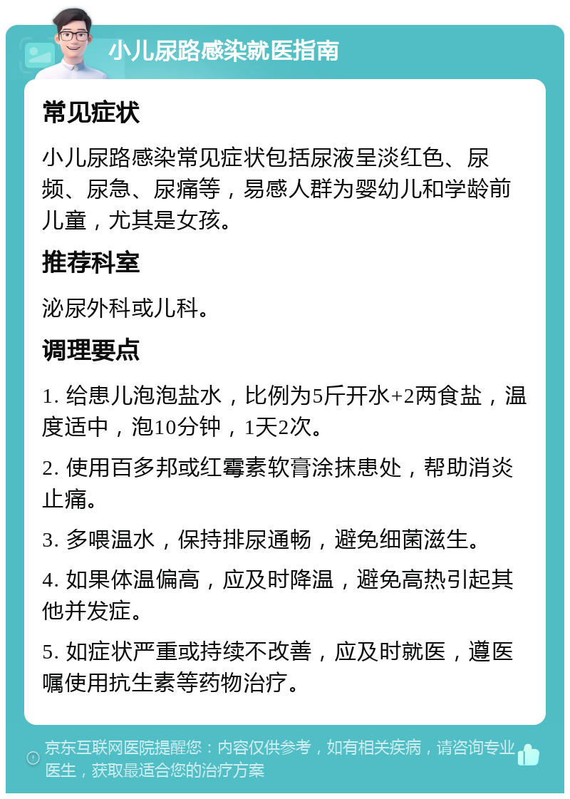 小儿尿路感染就医指南 常见症状 小儿尿路感染常见症状包括尿液呈淡红色、尿频、尿急、尿痛等，易感人群为婴幼儿和学龄前儿童，尤其是女孩。 推荐科室 泌尿外科或儿科。 调理要点 1. 给患儿泡泡盐水，比例为5斤开水+2两食盐，温度适中，泡10分钟，1天2次。 2. 使用百多邦或红霉素软膏涂抹患处，帮助消炎止痛。 3. 多喂温水，保持排尿通畅，避免细菌滋生。 4. 如果体温偏高，应及时降温，避免高热引起其他并发症。 5. 如症状严重或持续不改善，应及时就医，遵医嘱使用抗生素等药物治疗。