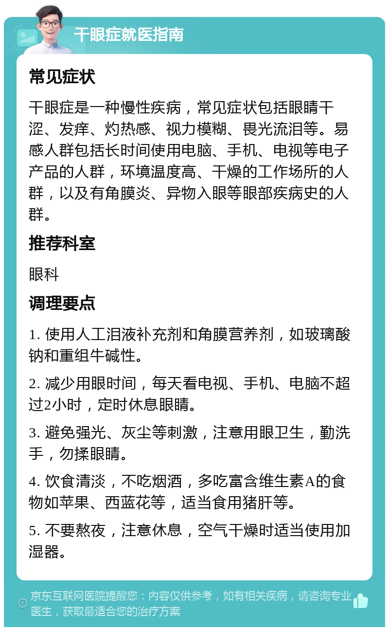 干眼症就医指南 常见症状 干眼症是一种慢性疾病，常见症状包括眼睛干涩、发痒、灼热感、视力模糊、畏光流泪等。易感人群包括长时间使用电脑、手机、电视等电子产品的人群，环境温度高、干燥的工作场所的人群，以及有角膜炎、异物入眼等眼部疾病史的人群。 推荐科室 眼科 调理要点 1. 使用人工泪液补充剂和角膜营养剂，如玻璃酸钠和重组牛碱性。 2. 减少用眼时间，每天看电视、手机、电脑不超过2小时，定时休息眼睛。 3. 避免强光、灰尘等刺激，注意用眼卫生，勤洗手，勿揉眼睛。 4. 饮食清淡，不吃烟酒，多吃富含维生素A的食物如苹果、西蓝花等，适当食用猪肝等。 5. 不要熬夜，注意休息，空气干燥时适当使用加湿器。