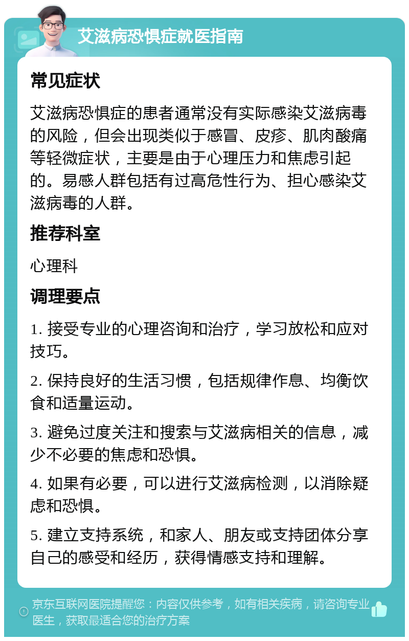 艾滋病恐惧症就医指南 常见症状 艾滋病恐惧症的患者通常没有实际感染艾滋病毒的风险，但会出现类似于感冒、皮疹、肌肉酸痛等轻微症状，主要是由于心理压力和焦虑引起的。易感人群包括有过高危性行为、担心感染艾滋病毒的人群。 推荐科室 心理科 调理要点 1. 接受专业的心理咨询和治疗，学习放松和应对技巧。 2. 保持良好的生活习惯，包括规律作息、均衡饮食和适量运动。 3. 避免过度关注和搜索与艾滋病相关的信息，减少不必要的焦虑和恐惧。 4. 如果有必要，可以进行艾滋病检测，以消除疑虑和恐惧。 5. 建立支持系统，和家人、朋友或支持团体分享自己的感受和经历，获得情感支持和理解。