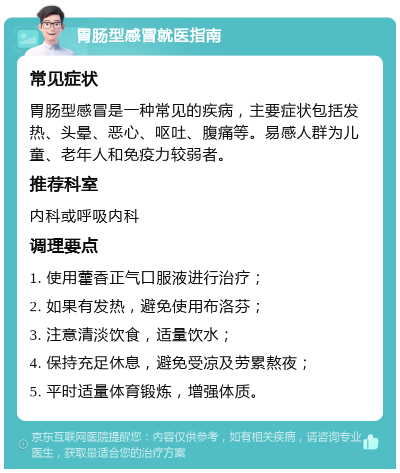 胃肠型感冒就医指南 常见症状 胃肠型感冒是一种常见的疾病，主要症状包括发热、头晕、恶心、呕吐、腹痛等。易感人群为儿童、老年人和免疫力较弱者。 推荐科室 内科或呼吸内科 调理要点 1. 使用藿香正气口服液进行治疗； 2. 如果有发热，避免使用布洛芬； 3. 注意清淡饮食，适量饮水； 4. 保持充足休息，避免受凉及劳累熬夜； 5. 平时适量体育锻炼，增强体质。