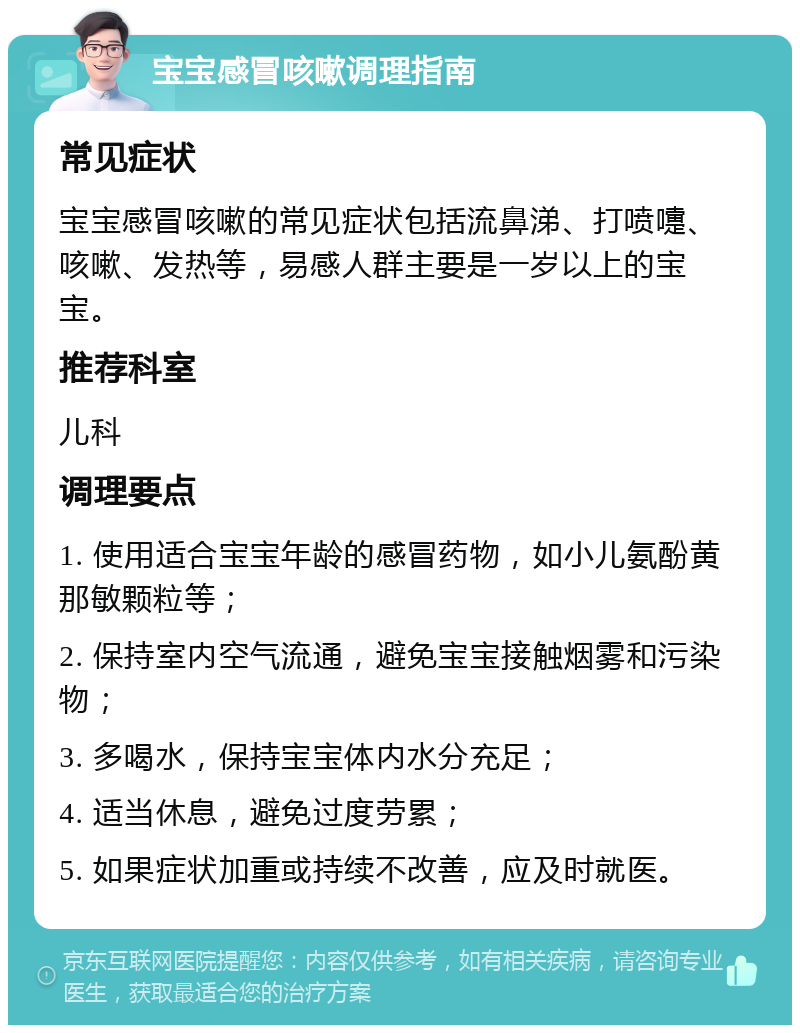 宝宝感冒咳嗽调理指南 常见症状 宝宝感冒咳嗽的常见症状包括流鼻涕、打喷嚏、咳嗽、发热等，易感人群主要是一岁以上的宝宝。 推荐科室 儿科 调理要点 1. 使用适合宝宝年龄的感冒药物，如小儿氨酚黄那敏颗粒等； 2. 保持室内空气流通，避免宝宝接触烟雾和污染物； 3. 多喝水，保持宝宝体内水分充足； 4. 适当休息，避免过度劳累； 5. 如果症状加重或持续不改善，应及时就医。