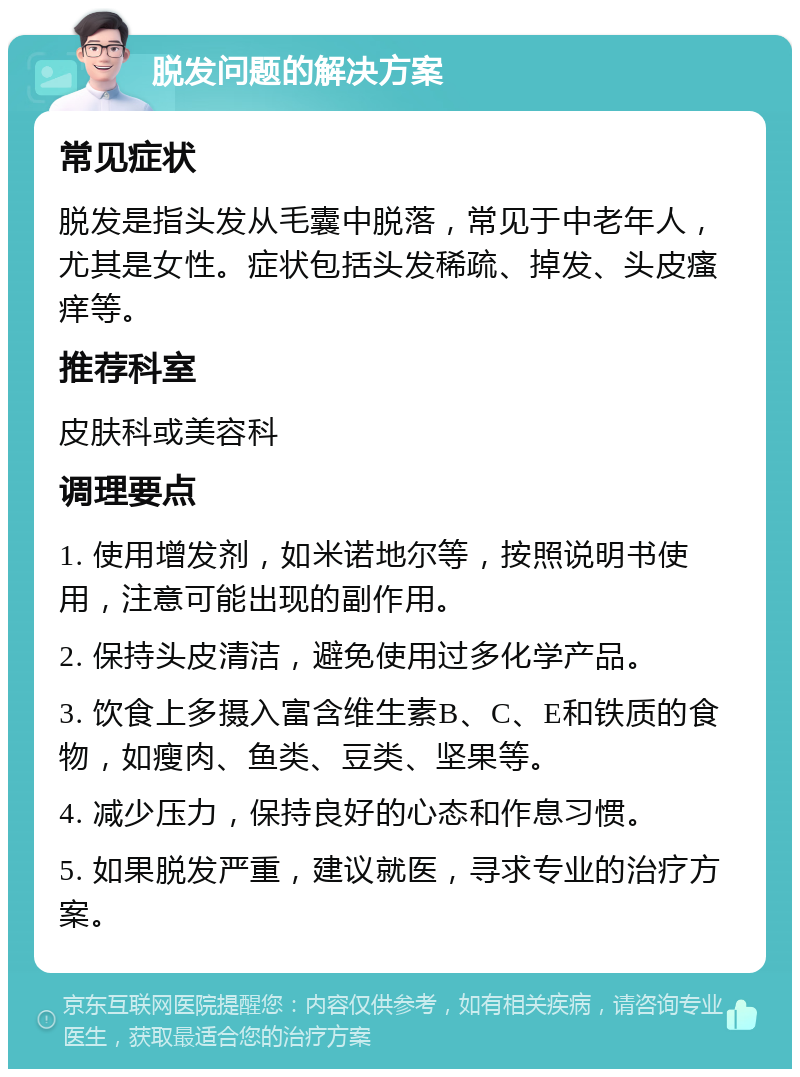 脱发问题的解决方案 常见症状 脱发是指头发从毛囊中脱落，常见于中老年人，尤其是女性。症状包括头发稀疏、掉发、头皮瘙痒等。 推荐科室 皮肤科或美容科 调理要点 1. 使用增发剂，如米诺地尔等，按照说明书使用，注意可能出现的副作用。 2. 保持头皮清洁，避免使用过多化学产品。 3. 饮食上多摄入富含维生素B、C、E和铁质的食物，如瘦肉、鱼类、豆类、坚果等。 4. 减少压力，保持良好的心态和作息习惯。 5. 如果脱发严重，建议就医，寻求专业的治疗方案。