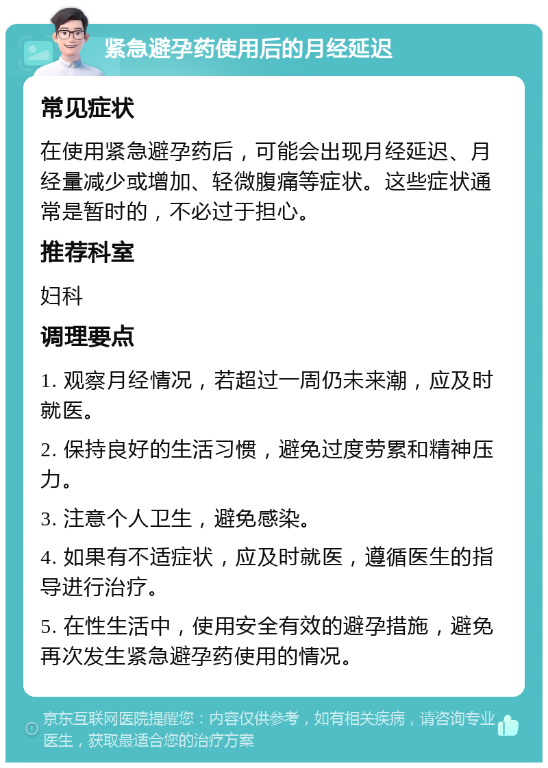 紧急避孕药使用后的月经延迟 常见症状 在使用紧急避孕药后，可能会出现月经延迟、月经量减少或增加、轻微腹痛等症状。这些症状通常是暂时的，不必过于担心。 推荐科室 妇科 调理要点 1. 观察月经情况，若超过一周仍未来潮，应及时就医。 2. 保持良好的生活习惯，避免过度劳累和精神压力。 3. 注意个人卫生，避免感染。 4. 如果有不适症状，应及时就医，遵循医生的指导进行治疗。 5. 在性生活中，使用安全有效的避孕措施，避免再次发生紧急避孕药使用的情况。