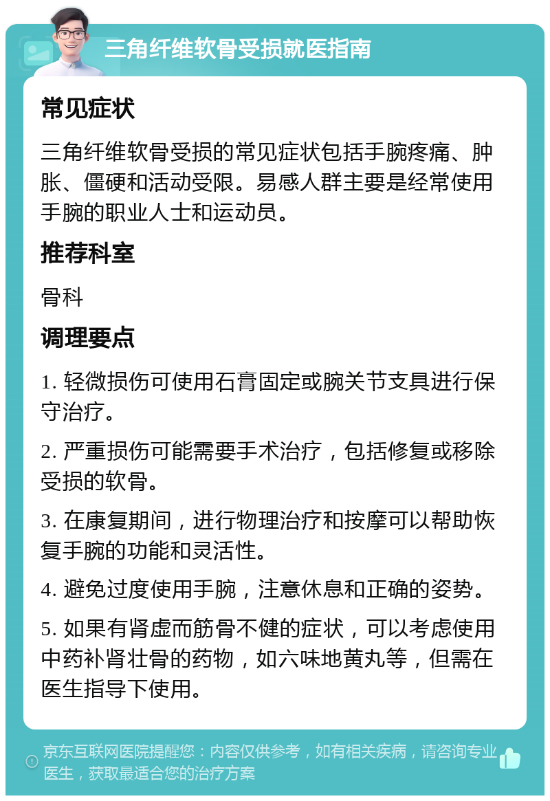 三角纤维软骨受损就医指南 常见症状 三角纤维软骨受损的常见症状包括手腕疼痛、肿胀、僵硬和活动受限。易感人群主要是经常使用手腕的职业人士和运动员。 推荐科室 骨科 调理要点 1. 轻微损伤可使用石膏固定或腕关节支具进行保守治疗。 2. 严重损伤可能需要手术治疗，包括修复或移除受损的软骨。 3. 在康复期间，进行物理治疗和按摩可以帮助恢复手腕的功能和灵活性。 4. 避免过度使用手腕，注意休息和正确的姿势。 5. 如果有肾虚而筋骨不健的症状，可以考虑使用中药补肾壮骨的药物，如六味地黄丸等，但需在医生指导下使用。