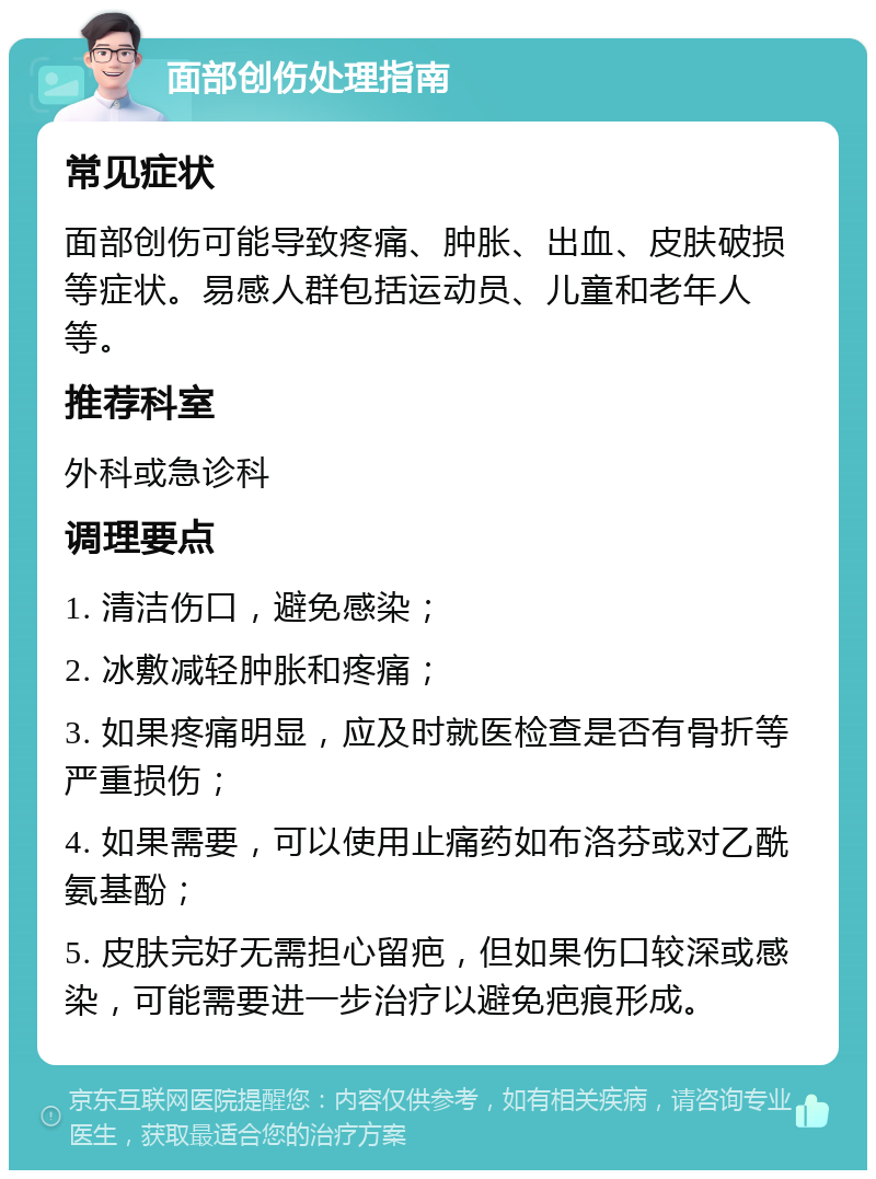 面部创伤处理指南 常见症状 面部创伤可能导致疼痛、肿胀、出血、皮肤破损等症状。易感人群包括运动员、儿童和老年人等。 推荐科室 外科或急诊科 调理要点 1. 清洁伤口，避免感染； 2. 冰敷减轻肿胀和疼痛； 3. 如果疼痛明显，应及时就医检查是否有骨折等严重损伤； 4. 如果需要，可以使用止痛药如布洛芬或对乙酰氨基酚； 5. 皮肤完好无需担心留疤，但如果伤口较深或感染，可能需要进一步治疗以避免疤痕形成。