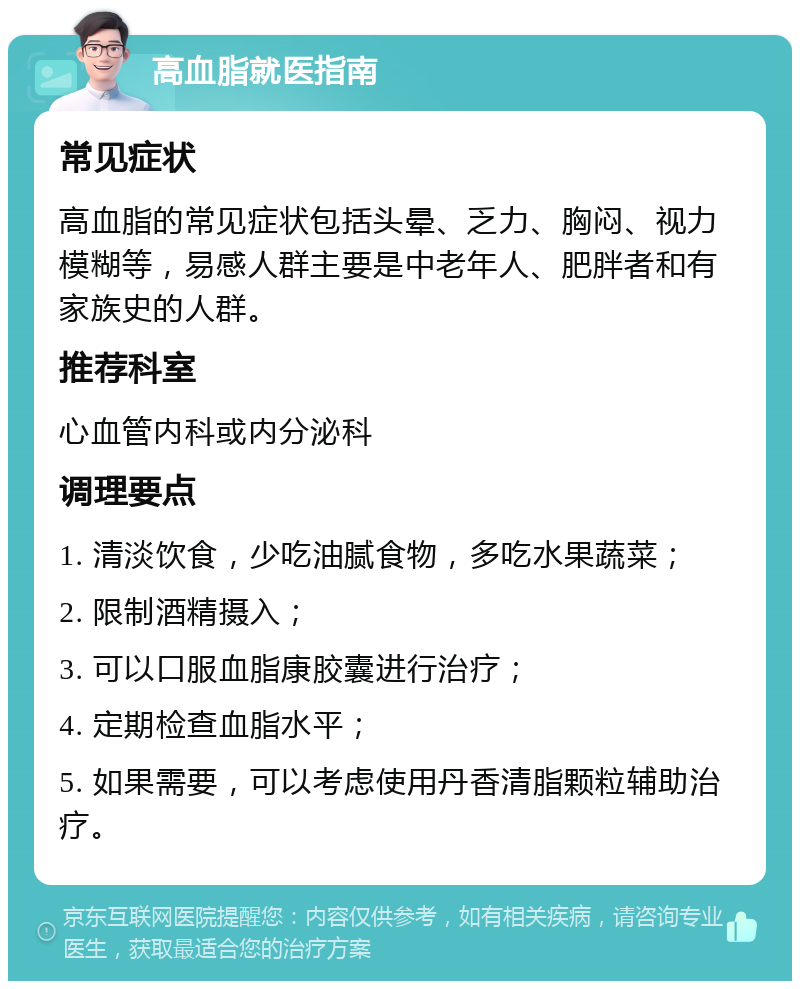 高血脂就医指南 常见症状 高血脂的常见症状包括头晕、乏力、胸闷、视力模糊等，易感人群主要是中老年人、肥胖者和有家族史的人群。 推荐科室 心血管内科或内分泌科 调理要点 1. 清淡饮食，少吃油腻食物，多吃水果蔬菜； 2. 限制酒精摄入； 3. 可以口服血脂康胶囊进行治疗； 4. 定期检查血脂水平； 5. 如果需要，可以考虑使用丹香清脂颗粒辅助治疗。