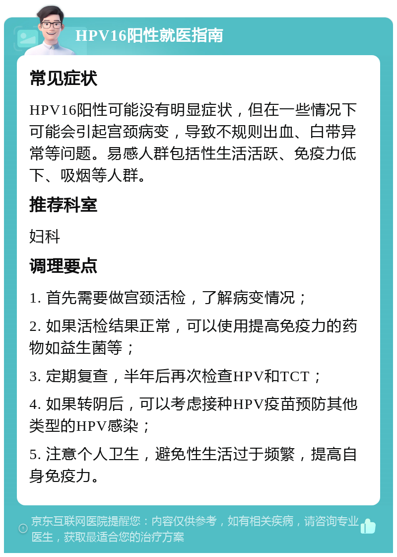 HPV16阳性就医指南 常见症状 HPV16阳性可能没有明显症状，但在一些情况下可能会引起宫颈病变，导致不规则出血、白带异常等问题。易感人群包括性生活活跃、免疫力低下、吸烟等人群。 推荐科室 妇科 调理要点 1. 首先需要做宫颈活检，了解病变情况； 2. 如果活检结果正常，可以使用提高免疫力的药物如益生菌等； 3. 定期复查，半年后再次检查HPV和TCT； 4. 如果转阴后，可以考虑接种HPV疫苗预防其他类型的HPV感染； 5. 注意个人卫生，避免性生活过于频繁，提高自身免疫力。