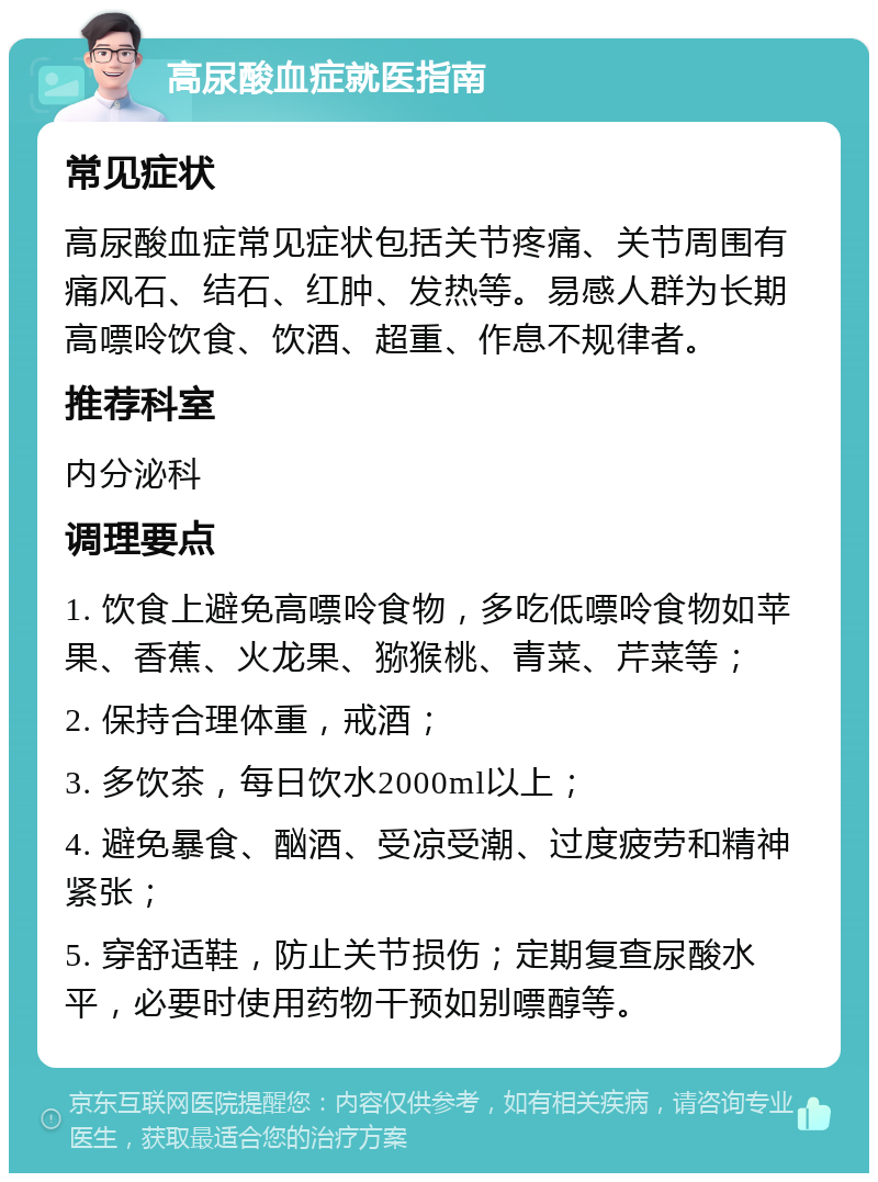 高尿酸血症就医指南 常见症状 高尿酸血症常见症状包括关节疼痛、关节周围有痛风石、结石、红肿、发热等。易感人群为长期高嘌呤饮食、饮酒、超重、作息不规律者。 推荐科室 内分泌科 调理要点 1. 饮食上避免高嘌呤食物，多吃低嘌呤食物如苹果、香蕉、火龙果、猕猴桃、青菜、芹菜等； 2. 保持合理体重，戒酒； 3. 多饮茶，每日饮水2000ml以上； 4. 避免暴食、酗酒、受凉受潮、过度疲劳和精神紧张； 5. 穿舒适鞋，防止关节损伤；定期复查尿酸水平，必要时使用药物干预如别嘌醇等。