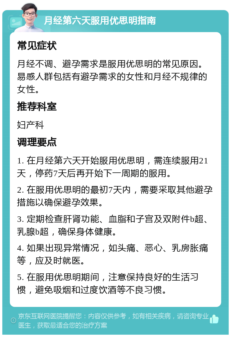 月经第六天服用优思明指南 常见症状 月经不调、避孕需求是服用优思明的常见原因。易感人群包括有避孕需求的女性和月经不规律的女性。 推荐科室 妇产科 调理要点 1. 在月经第六天开始服用优思明，需连续服用21天，停药7天后再开始下一周期的服用。 2. 在服用优思明的最初7天内，需要采取其他避孕措施以确保避孕效果。 3. 定期检查肝肾功能、血脂和子宫及双附件b超、乳腺b超，确保身体健康。 4. 如果出现异常情况，如头痛、恶心、乳房胀痛等，应及时就医。 5. 在服用优思明期间，注意保持良好的生活习惯，避免吸烟和过度饮酒等不良习惯。