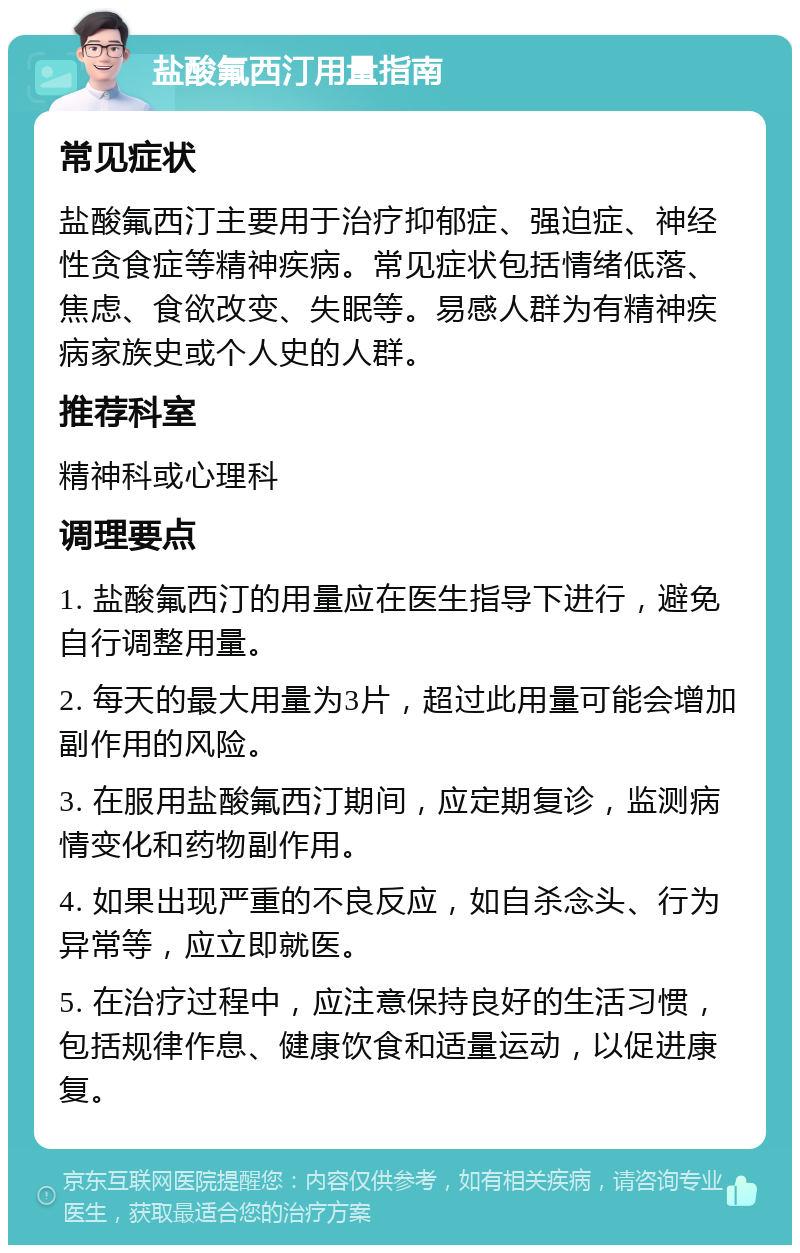 盐酸氟西汀用量指南 常见症状 盐酸氟西汀主要用于治疗抑郁症、强迫症、神经性贪食症等精神疾病。常见症状包括情绪低落、焦虑、食欲改变、失眠等。易感人群为有精神疾病家族史或个人史的人群。 推荐科室 精神科或心理科 调理要点 1. 盐酸氟西汀的用量应在医生指导下进行，避免自行调整用量。 2. 每天的最大用量为3片，超过此用量可能会增加副作用的风险。 3. 在服用盐酸氟西汀期间，应定期复诊，监测病情变化和药物副作用。 4. 如果出现严重的不良反应，如自杀念头、行为异常等，应立即就医。 5. 在治疗过程中，应注意保持良好的生活习惯，包括规律作息、健康饮食和适量运动，以促进康复。