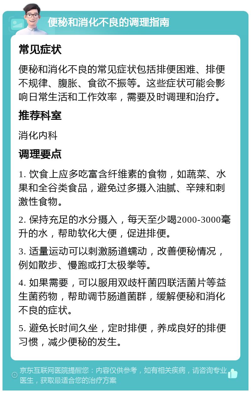 便秘和消化不良的调理指南 常见症状 便秘和消化不良的常见症状包括排便困难、排便不规律、腹胀、食欲不振等。这些症状可能会影响日常生活和工作效率，需要及时调理和治疗。 推荐科室 消化内科 调理要点 1. 饮食上应多吃富含纤维素的食物，如蔬菜、水果和全谷类食品，避免过多摄入油腻、辛辣和刺激性食物。 2. 保持充足的水分摄入，每天至少喝2000-3000毫升的水，帮助软化大便，促进排便。 3. 适量运动可以刺激肠道蠕动，改善便秘情况，例如散步、慢跑或打太极拳等。 4. 如果需要，可以服用双歧杆菌四联活菌片等益生菌药物，帮助调节肠道菌群，缓解便秘和消化不良的症状。 5. 避免长时间久坐，定时排便，养成良好的排便习惯，减少便秘的发生。