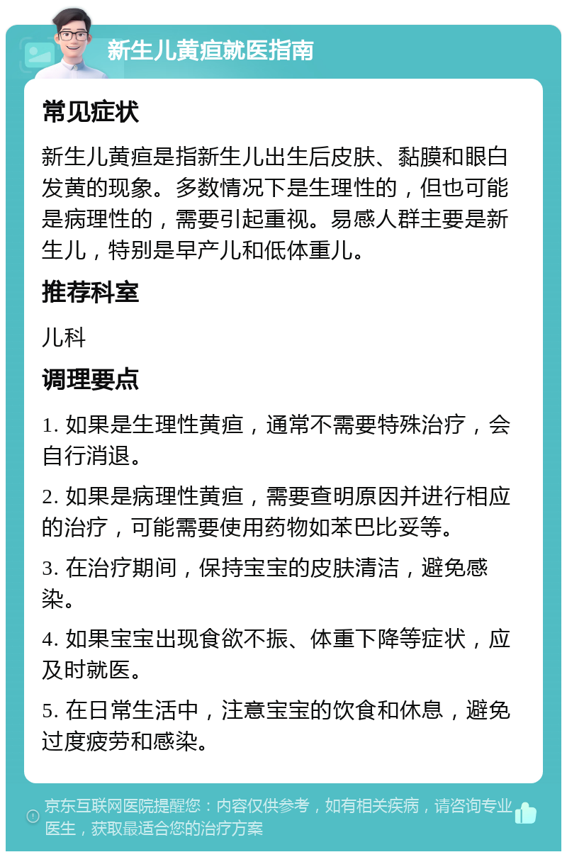 新生儿黄疸就医指南 常见症状 新生儿黄疸是指新生儿出生后皮肤、黏膜和眼白发黄的现象。多数情况下是生理性的，但也可能是病理性的，需要引起重视。易感人群主要是新生儿，特别是早产儿和低体重儿。 推荐科室 儿科 调理要点 1. 如果是生理性黄疸，通常不需要特殊治疗，会自行消退。 2. 如果是病理性黄疸，需要查明原因并进行相应的治疗，可能需要使用药物如苯巴比妥等。 3. 在治疗期间，保持宝宝的皮肤清洁，避免感染。 4. 如果宝宝出现食欲不振、体重下降等症状，应及时就医。 5. 在日常生活中，注意宝宝的饮食和休息，避免过度疲劳和感染。