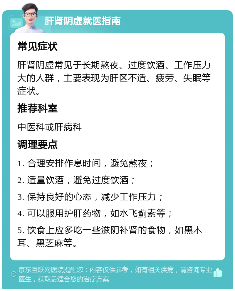 肝肾阴虚就医指南 常见症状 肝肾阴虚常见于长期熬夜、过度饮酒、工作压力大的人群，主要表现为肝区不适、疲劳、失眠等症状。 推荐科室 中医科或肝病科 调理要点 1. 合理安排作息时间，避免熬夜； 2. 适量饮酒，避免过度饮酒； 3. 保持良好的心态，减少工作压力； 4. 可以服用护肝药物，如水飞蓟素等； 5. 饮食上应多吃一些滋阴补肾的食物，如黑木耳、黑芝麻等。