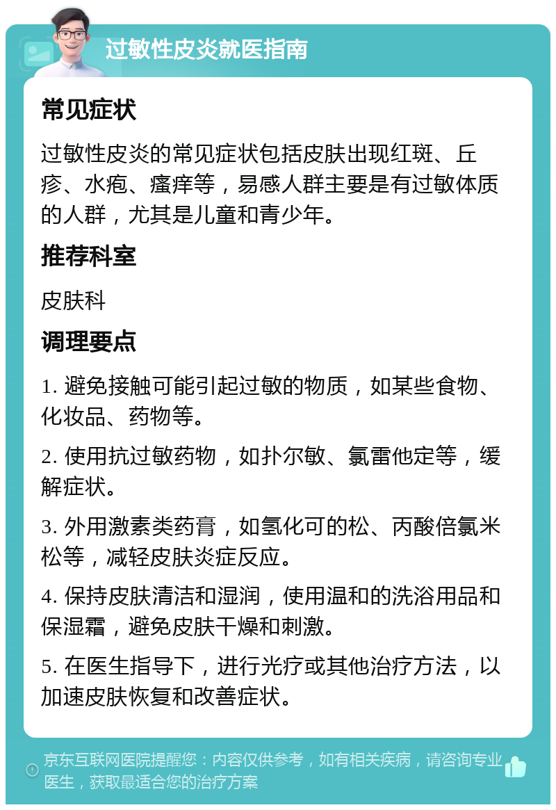 过敏性皮炎就医指南 常见症状 过敏性皮炎的常见症状包括皮肤出现红斑、丘疹、水疱、瘙痒等，易感人群主要是有过敏体质的人群，尤其是儿童和青少年。 推荐科室 皮肤科 调理要点 1. 避免接触可能引起过敏的物质，如某些食物、化妆品、药物等。 2. 使用抗过敏药物，如扑尔敏、氯雷他定等，缓解症状。 3. 外用激素类药膏，如氢化可的松、丙酸倍氯米松等，减轻皮肤炎症反应。 4. 保持皮肤清洁和湿润，使用温和的洗浴用品和保湿霜，避免皮肤干燥和刺激。 5. 在医生指导下，进行光疗或其他治疗方法，以加速皮肤恢复和改善症状。