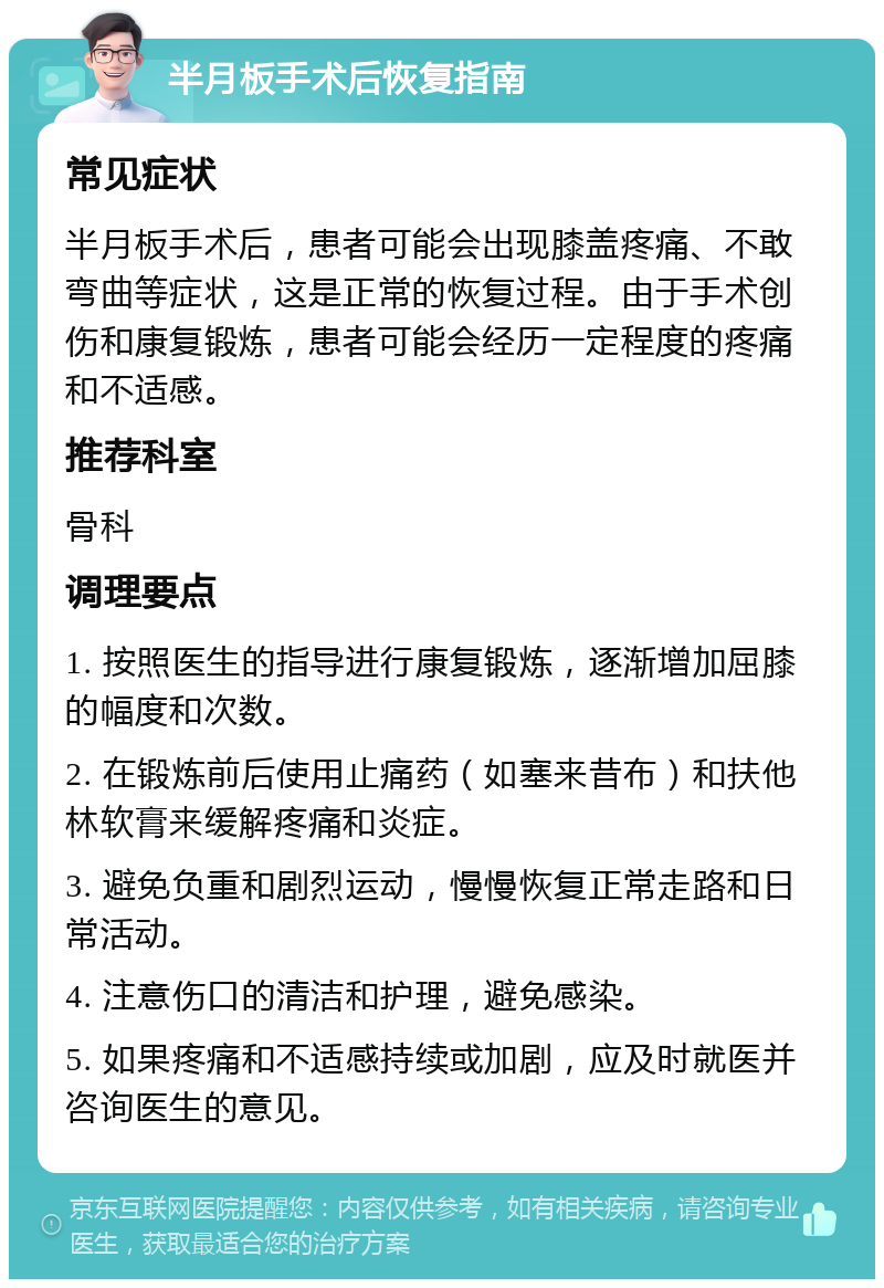 半月板手术后恢复指南 常见症状 半月板手术后，患者可能会出现膝盖疼痛、不敢弯曲等症状，这是正常的恢复过程。由于手术创伤和康复锻炼，患者可能会经历一定程度的疼痛和不适感。 推荐科室 骨科 调理要点 1. 按照医生的指导进行康复锻炼，逐渐增加屈膝的幅度和次数。 2. 在锻炼前后使用止痛药（如塞来昔布）和扶他林软膏来缓解疼痛和炎症。 3. 避免负重和剧烈运动，慢慢恢复正常走路和日常活动。 4. 注意伤口的清洁和护理，避免感染。 5. 如果疼痛和不适感持续或加剧，应及时就医并咨询医生的意见。