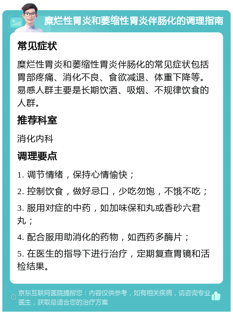 糜烂性胃炎和萎缩性胃炎伴肠化的调理指南 常见症状 糜烂性胃炎和萎缩性胃炎伴肠化的常见症状包括胃部疼痛、消化不良、食欲减退、体重下降等。易感人群主要是长期饮酒、吸烟、不规律饮食的人群。 推荐科室 消化内科 调理要点 1. 调节情绪，保持心情愉快； 2. 控制饮食，做好忌口，少吃勿饱，不饿不吃； 3. 服用对症的中药，如加味保和丸或香砂六君丸； 4. 配合服用助消化的药物，如西药多酶片； 5. 在医生的指导下进行治疗，定期复查胃镜和活检结果。