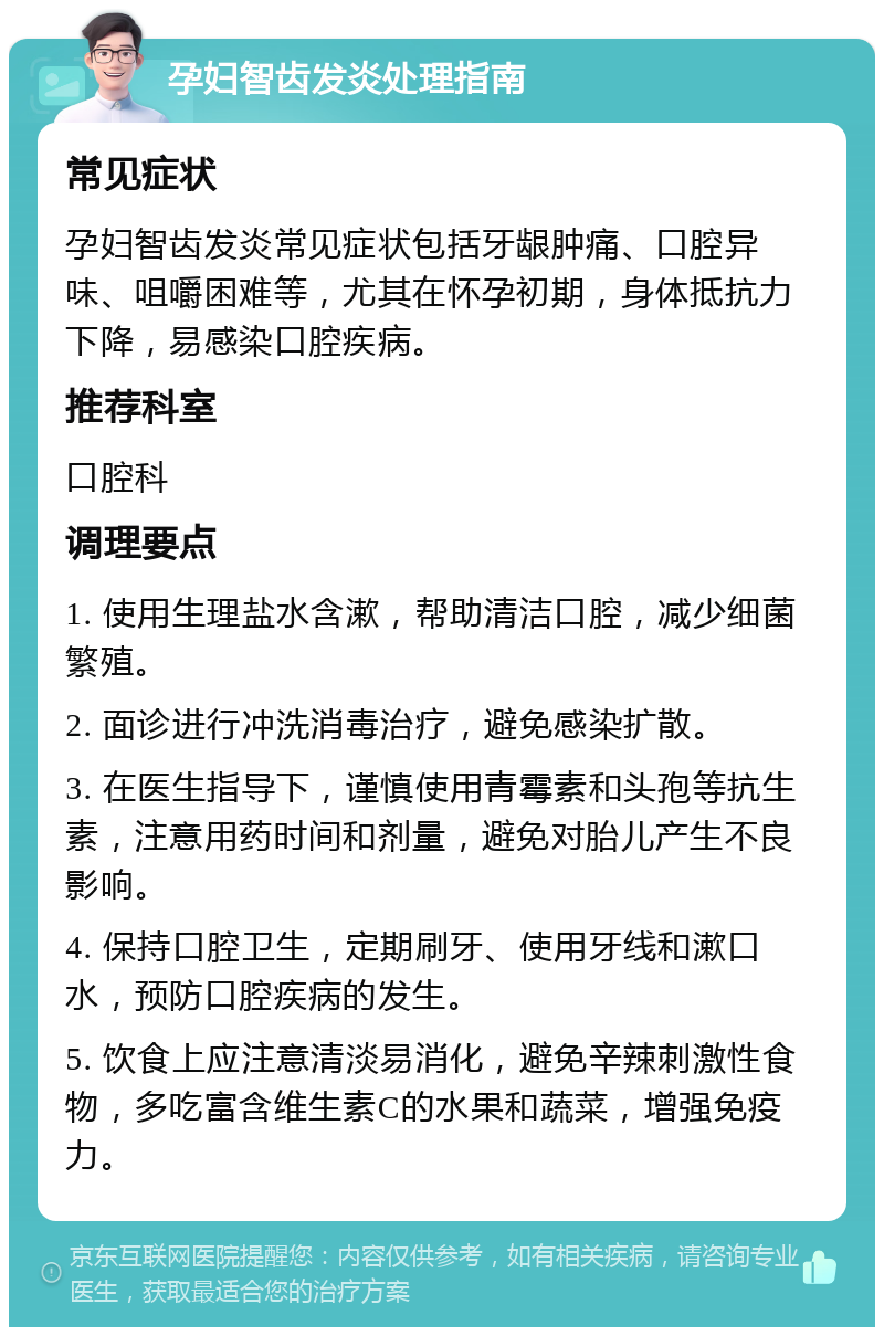 孕妇智齿发炎处理指南 常见症状 孕妇智齿发炎常见症状包括牙龈肿痛、口腔异味、咀嚼困难等，尤其在怀孕初期，身体抵抗力下降，易感染口腔疾病。 推荐科室 口腔科 调理要点 1. 使用生理盐水含漱，帮助清洁口腔，减少细菌繁殖。 2. 面诊进行冲洗消毒治疗，避免感染扩散。 3. 在医生指导下，谨慎使用青霉素和头孢等抗生素，注意用药时间和剂量，避免对胎儿产生不良影响。 4. 保持口腔卫生，定期刷牙、使用牙线和漱口水，预防口腔疾病的发生。 5. 饮食上应注意清淡易消化，避免辛辣刺激性食物，多吃富含维生素C的水果和蔬菜，增强免疫力。