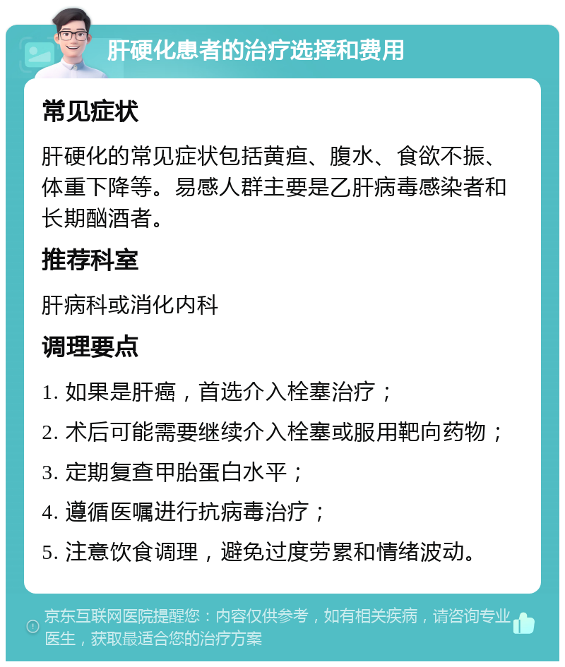 肝硬化患者的治疗选择和费用 常见症状 肝硬化的常见症状包括黄疸、腹水、食欲不振、体重下降等。易感人群主要是乙肝病毒感染者和长期酗酒者。 推荐科室 肝病科或消化内科 调理要点 1. 如果是肝癌，首选介入栓塞治疗； 2. 术后可能需要继续介入栓塞或服用靶向药物； 3. 定期复查甲胎蛋白水平； 4. 遵循医嘱进行抗病毒治疗； 5. 注意饮食调理，避免过度劳累和情绪波动。