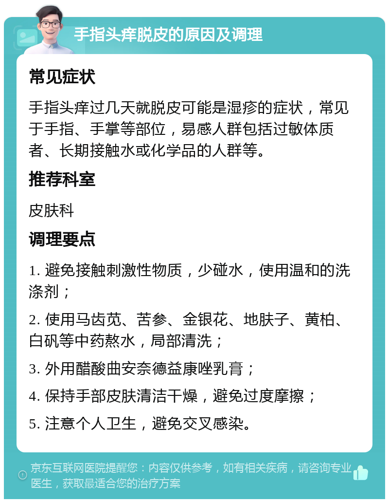 手指头痒脱皮的原因及调理 常见症状 手指头痒过几天就脱皮可能是湿疹的症状，常见于手指、手掌等部位，易感人群包括过敏体质者、长期接触水或化学品的人群等。 推荐科室 皮肤科 调理要点 1. 避免接触刺激性物质，少碰水，使用温和的洗涤剂； 2. 使用马齿苋、苦参、金银花、地肤子、黄柏、白矾等中药熬水，局部清洗； 3. 外用醋酸曲安奈德益康唑乳膏； 4. 保持手部皮肤清洁干燥，避免过度摩擦； 5. 注意个人卫生，避免交叉感染。