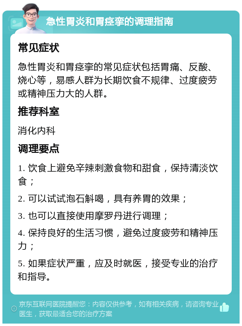 急性胃炎和胃痉挛的调理指南 常见症状 急性胃炎和胃痉挛的常见症状包括胃痛、反酸、烧心等，易感人群为长期饮食不规律、过度疲劳或精神压力大的人群。 推荐科室 消化内科 调理要点 1. 饮食上避免辛辣刺激食物和甜食，保持清淡饮食； 2. 可以试试泡石斛喝，具有养胃的效果； 3. 也可以直接使用摩罗丹进行调理； 4. 保持良好的生活习惯，避免过度疲劳和精神压力； 5. 如果症状严重，应及时就医，接受专业的治疗和指导。