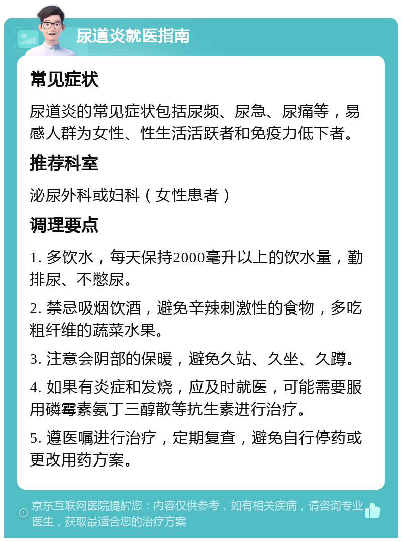 尿道炎就医指南 常见症状 尿道炎的常见症状包括尿频、尿急、尿痛等，易感人群为女性、性生活活跃者和免疫力低下者。 推荐科室 泌尿外科或妇科（女性患者） 调理要点 1. 多饮水，每天保持2000毫升以上的饮水量，勤排尿、不憋尿。 2. 禁忌吸烟饮酒，避免辛辣刺激性的食物，多吃粗纤维的蔬菜水果。 3. 注意会阴部的保暖，避免久站、久坐、久蹲。 4. 如果有炎症和发烧，应及时就医，可能需要服用磷霉素氨丁三醇散等抗生素进行治疗。 5. 遵医嘱进行治疗，定期复查，避免自行停药或更改用药方案。