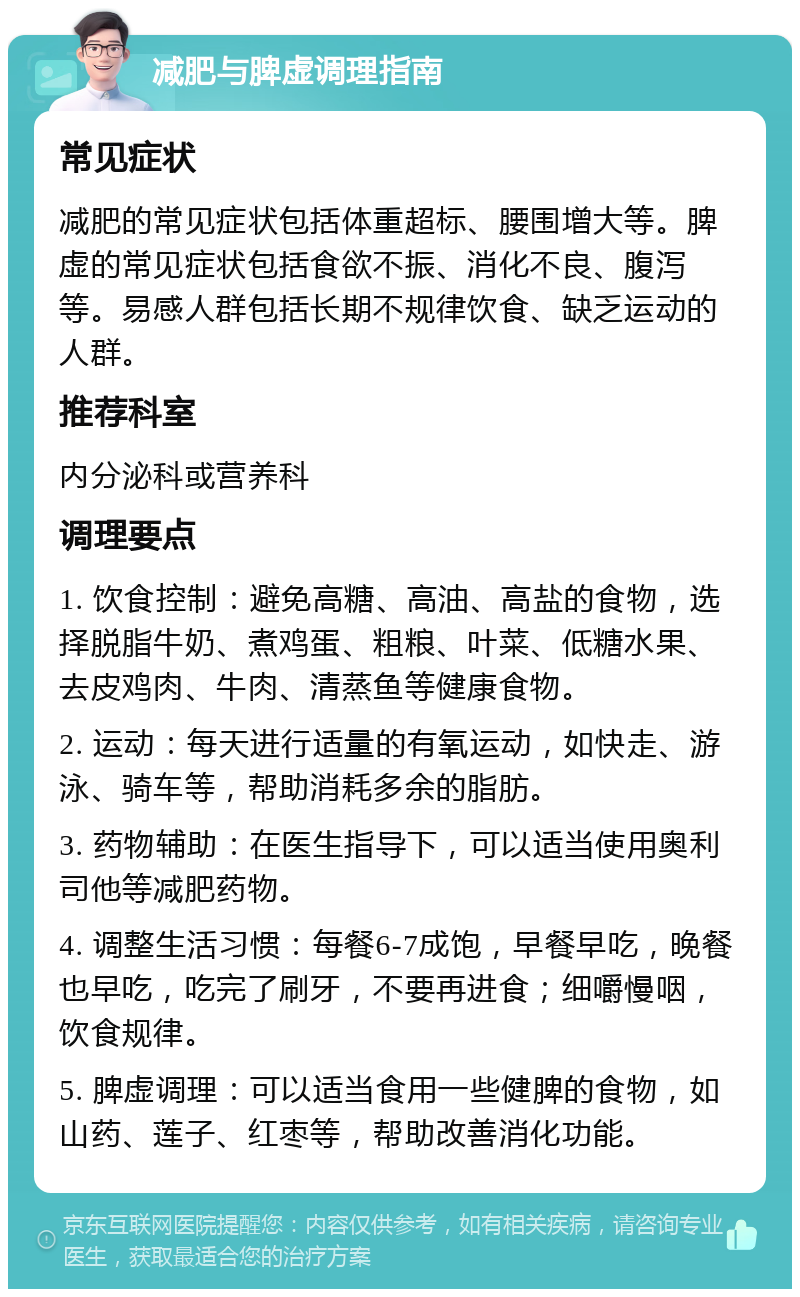 减肥与脾虚调理指南 常见症状 减肥的常见症状包括体重超标、腰围增大等。脾虚的常见症状包括食欲不振、消化不良、腹泻等。易感人群包括长期不规律饮食、缺乏运动的人群。 推荐科室 内分泌科或营养科 调理要点 1. 饮食控制：避免高糖、高油、高盐的食物，选择脱脂牛奶、煮鸡蛋、粗粮、叶菜、低糖水果、去皮鸡肉、牛肉、清蒸鱼等健康食物。 2. 运动：每天进行适量的有氧运动，如快走、游泳、骑车等，帮助消耗多余的脂肪。 3. 药物辅助：在医生指导下，可以适当使用奥利司他等减肥药物。 4. 调整生活习惯：每餐6-7成饱，早餐早吃，晚餐也早吃，吃完了刷牙，不要再进食；细嚼慢咽，饮食规律。 5. 脾虚调理：可以适当食用一些健脾的食物，如山药、莲子、红枣等，帮助改善消化功能。