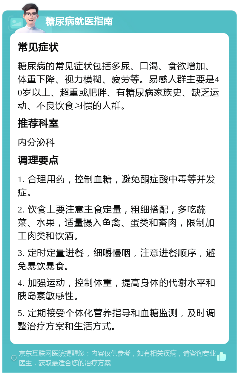 糖尿病就医指南 常见症状 糖尿病的常见症状包括多尿、口渴、食欲增加、体重下降、视力模糊、疲劳等。易感人群主要是40岁以上、超重或肥胖、有糖尿病家族史、缺乏运动、不良饮食习惯的人群。 推荐科室 内分泌科 调理要点 1. 合理用药，控制血糖，避免酮症酸中毒等并发症。 2. 饮食上要注意主食定量，粗细搭配，多吃蔬菜、水果，适量摄入鱼禽、蛋类和畜肉，限制加工肉类和饮酒。 3. 定时定量进餐，细嚼慢咽，注意进餐顺序，避免暴饮暴食。 4. 加强运动，控制体重，提高身体的代谢水平和胰岛素敏感性。 5. 定期接受个体化营养指导和血糖监测，及时调整治疗方案和生活方式。